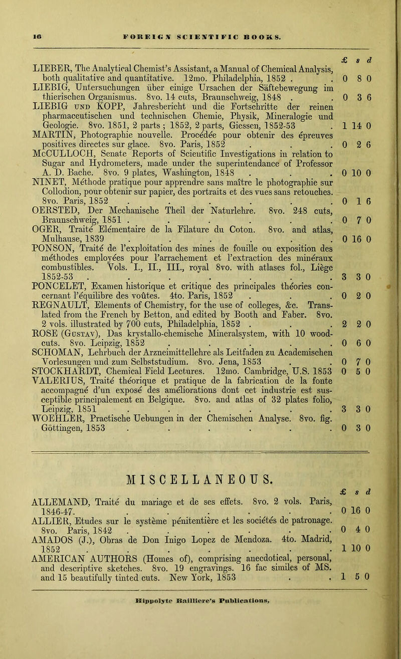 £ s d LIEBER, The Analytical Chemist’s Assistant, a Manual of Chemical Analysis, both qualitative and quantitative. 12mo. Philadelphia, 1852 . .0 8 0 LIEBIG, Untersuchungen uber einige Ursachen der Saftebewegung im thierischen Organismus. 8vo. 14 cuts, Braunschweig, 1848 . .0 3 6 LIEBIG und KOPP, Jahresbericht und die Eortschritte der reinen pharmaceutischen und technischen Chemie, Physik, Mineralogie und Geologie. 8vo. 1851, 2 parts ; 1852, 2 parts, Giessen, 1852-53 . 1 14 0 MARTIN, Photographie nouvelle. Procedee pour obtenir des epreuves positives dircctes sur glace. 8vo. Paris, 1852 . . .0 2 6 McCULLOCH, Senate Reports of Scientific Investigations in relation to Sugar and Hydrometers, made under the superintendance of Professor A. D. Bache. 8vo. 9 plates, Washington, 1848 . . . 0 10 0 NINET, Methode pratique pour apprenare sans maitre le photographie sur Collodion, pour obtenir sur papier, des portraits et des vues sans retouches. 8vo. Paris, 1852 . . . . . .0 1 6 OERSTED, Der Mechanische Theil der Naturlehre. 8vo. 248 cuts, Braunschweig, 1851 . . . . . .0 7 0 OGER, Traite Elementaire de la Eilature du Coton. 8vo. and atlas, Mulhause, 1839 . . . . . . 0 16 0 PONSON, Traite de T exploitation des mines de fouille ou exposition des methodes employees pour l’arrachement et Textraction des mineraux combustibles. Vols. I., II., III., royal 8vo. with atlases fol., Liege 1852-53 . . . . . . .3 3 0 PONCELET, Examen historique et critique des principals theories con- cernant l’equilibre des voutes. 4to. Paris, 1852 . . .0 2 0 REGNAULT, Elements of Chemistry, for the use of colleges, &c. Trans- lated from the Erench by Betton, and edited by Booth and Baber. 8vo. 2 vols. illustrated by 700 cuts, Philadelphia, 1852 . . .2 2 0 ROSE (Gustav), Das krystallo-chemische Mineralsystem, with 10 wood- cuts. 8vo. Leipzig, 1852 . . . . .0 6 0 SCHOMAN, Lehrbuch der Arzneimittellehre als Leitfaden zu Academischen Vorlesungen und zum Selbststudium. 8vo. Jena, 1853 . .0 7 0 STOCKHARDT, Chemical Field Lectures. 12mo. Cambridge, U.S. 1853 0 5 0 VALERIUS, Traite theorique et pratique de la fabrication de la fonte accompagne d’un expose des ameliorations dont cet industrie est sus- ceptible principalement en Belgique. 8vo. and atlas of 32 plates folio, Leipzig, 1851 . . . . . .3 3 0 WOEHLER, Practische Uebungen in der Chemischen Analyse. 8vo. fig. Gottingen, 1853 . . . . . .0 3 0 MISCELLANEOUS. £ s d ALLEMAND, Traite du manage et de ses effets. 8vo. 2 vols. Paris, 1846-47. . . .. . . . 0 16 0 ALLIER, Etudes sur le systeme penitentiere et les societes de patronage. 8vo. Paris, 1842 . . . • • .040 AMADOS (J.), Obras de Don Inigo Lopez de Mendoza. 4to. Madrid, 1852 . . . . ... . 1 10 0 AMERICAN AUTHORS (Homes of), comprising anecdotical, personal, and descriptive sketches. 8vo. 19 engravings. 16 fac similes of MS. and 15 beautifully tinted cuts. New York, 1853 . .1 5 0