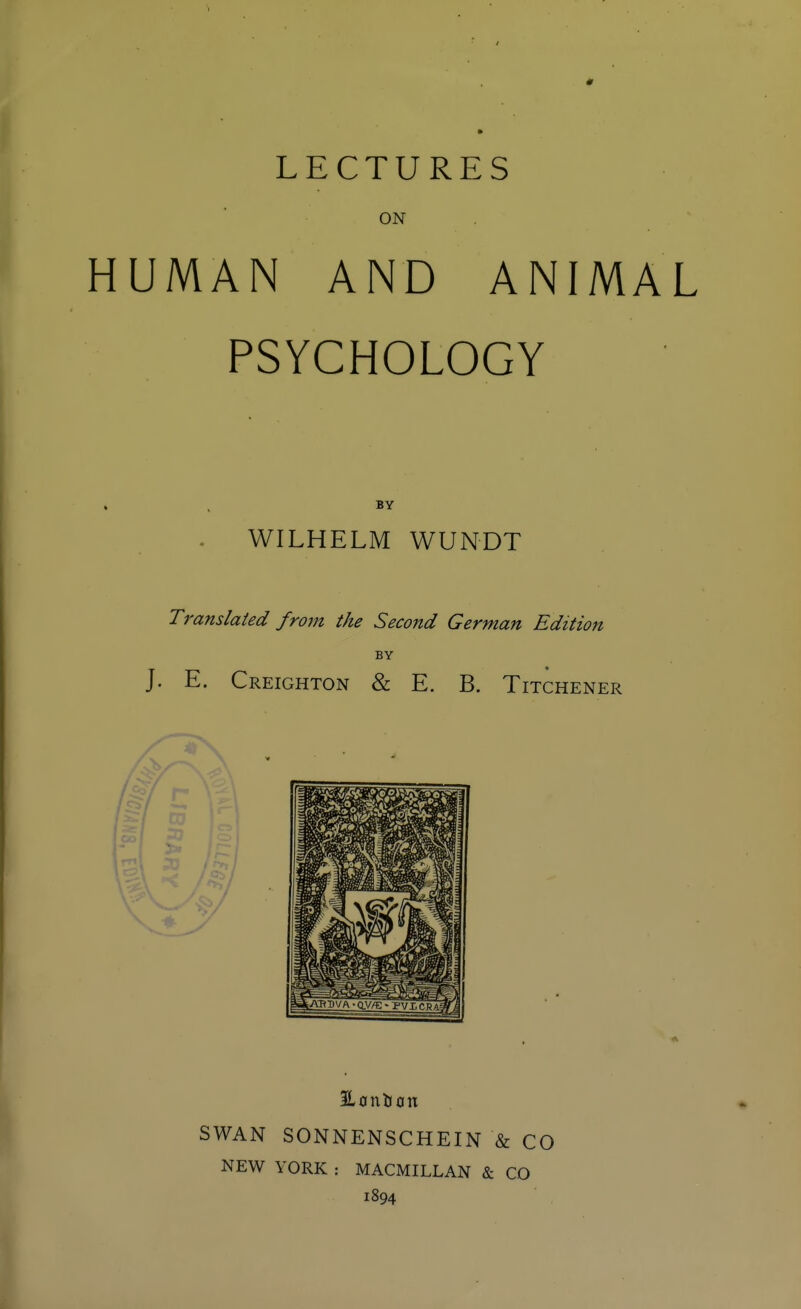 LECTURES ON HUMAN AND ANIMAL PSYCHOLOGY BY . WILHELM WUNDT Translated from the Second German Edition BY — • J. E. Creighton & E. B. Titchener SWAN SONNENSCHEIN & CO NEW YORK : MACMILLAN & CO 1894