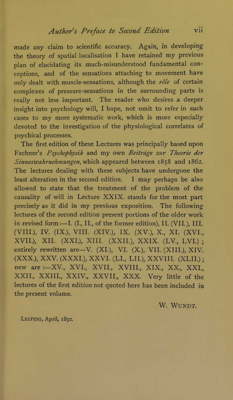 made any claim to scientific accuracy. Again, in developing the theory of spatial localisation I have retained my previous plan of elucidating its much-misunderstood fundamental con- ceptions, and of the sensations attaching to movement have only dealt with muscle-sensations, although the role of certain complexes of pressure-sensations in the surrounding parts is really not less important. The reader who desires a deeper insight into psychology will, I hope, not omit to refer in such cases to my more systematic work, which is more especially devoted to the investigation of the physiological correlates of psychical processes. The first edition of these Lectures was principally based upon Fechner's Psychophysik and my own Beitrdge ziir Theorie der Sinneswahrnehmungen,-which, appeared between 1858 and 1862, The lectures dealing with these subjects have undergone the least alteration in the second edition. 1 may perhaps be also allowed to state that the treatment of the problem of the causality of will in Lecture XXIX. stands for the most part precisely as it did in my previous exposition. The following lectures of the second edition present portions of the older work in revised form:—I. (I., II., of the former edition), II. (VII.), III. (VIII.), IV. (IX.), VIIL (XIV), IX. (XV.), X., XI. (XVI., XVII.), XII. (XXL), XIII. (XXII.), XXIX. (LV., LVL) ; entirely rewritten are—V. (XL), VI. (X.), VII. (XIII.), XIV. (XXX.), XXV. (XXXI.), XXVI. (LI., LIL). XXVIIL (XLII.); new are :—XV, XVI., XVIL, XVIIL, XIX., XX., XXL, XXII., XXIIL, XXIV., XXVIL, XXX. Very little of the lectures of the first edition not quoted here has been included in the present volume. W. WUNDT. Leipzig, April, 1892.
