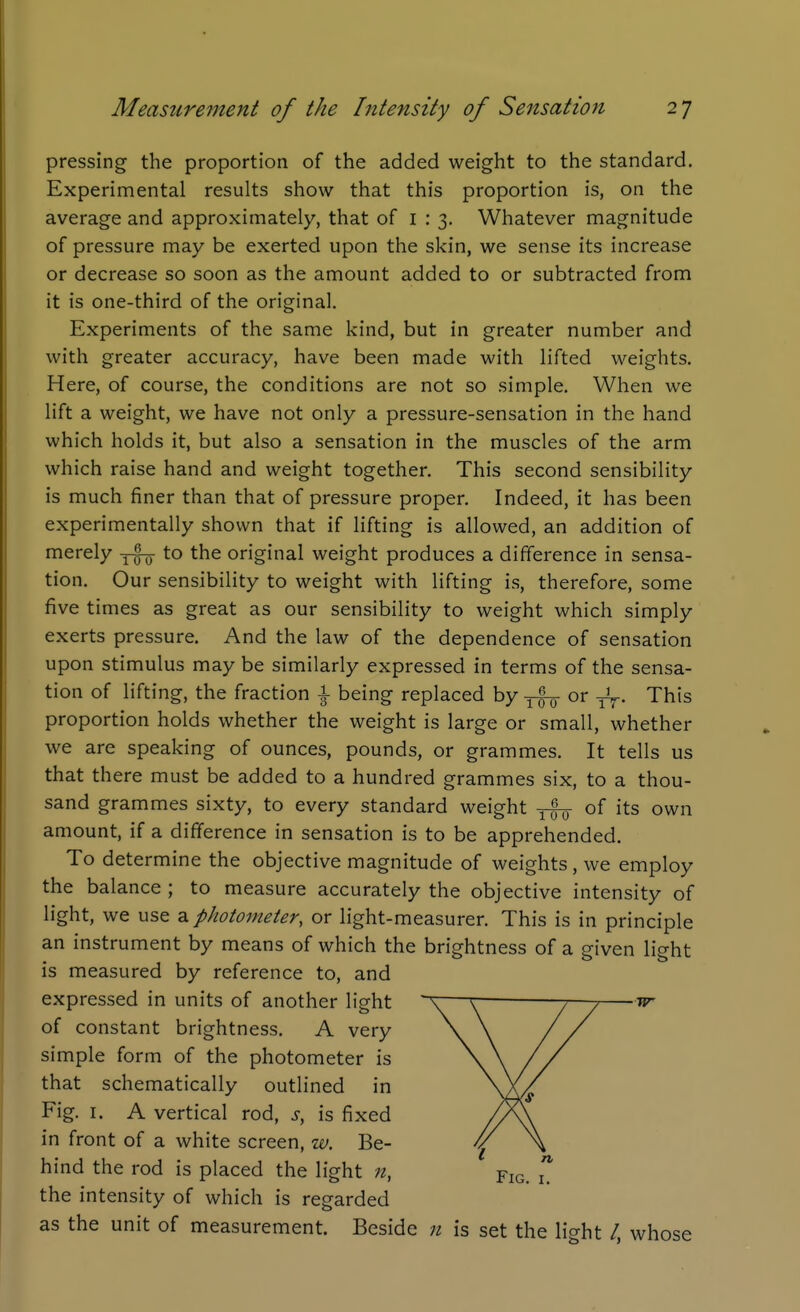 pressing the proportion of the added weight to the standard. Experimental results show that this proportion is, on the average and approximately, that of 1:3. Whatever magnitude of pressure may be exerted upon the skin, we sense its increase or decrease so soon as the amount added to or subtracted from it is one-third of the original. Experiments of the same kind, but in greater number and with greater accuracy, have been made with lifted weights. Here, of course, the conditions are not so simple. When we lift a weight, we have not only a pressure-sensation in the hand which holds it, but also a sensation in the muscles of the arm which raise hand and weight together. This second sensibility is much finer than that of pressure proper. Indeed, it has been experimentally shown that if lifting is allowed, an addition of merely to the original weight produces a difference in sensa- tion. Our sensibility to weight with lifting is, therefore, some five times as great as our sensibility to weight which simply exerts pressure. And the law of the dependence of sensation upon stimulus may be similarly expressed in terms of the sensa- tion of lifting, the fraction \ being replaced by or This proportion holds whether the weight is large or small, whether we are speaking of ounces, pounds, or grammes. It tells us that there must be added to a hundred grammes six, to a thou- sand grammes sixty, to every standard weight of its own amount, if a difference in sensation is to be apprehended. To determine the objective magnitude of weights , we employ the balance ; to measure accurately the objective intensity of light, we use a photometer, or light-measurer. This is in principle an instrument by means of which the brightness of a given light is measured by reference to, and expressed in units of another light ~V—r -7—7 w of constant brightness. A very \ \ // simple form of the photometer is \ \ // that schematically outlined in VV^ Fig. I. A vertical rod, s, is fixed //\\ in front of a white screen, w. Be- // \ hind the rod is placed the light n, Fig. Z the intensity of which is regarded as the unit of measurement. Beside n is set the light /, whose