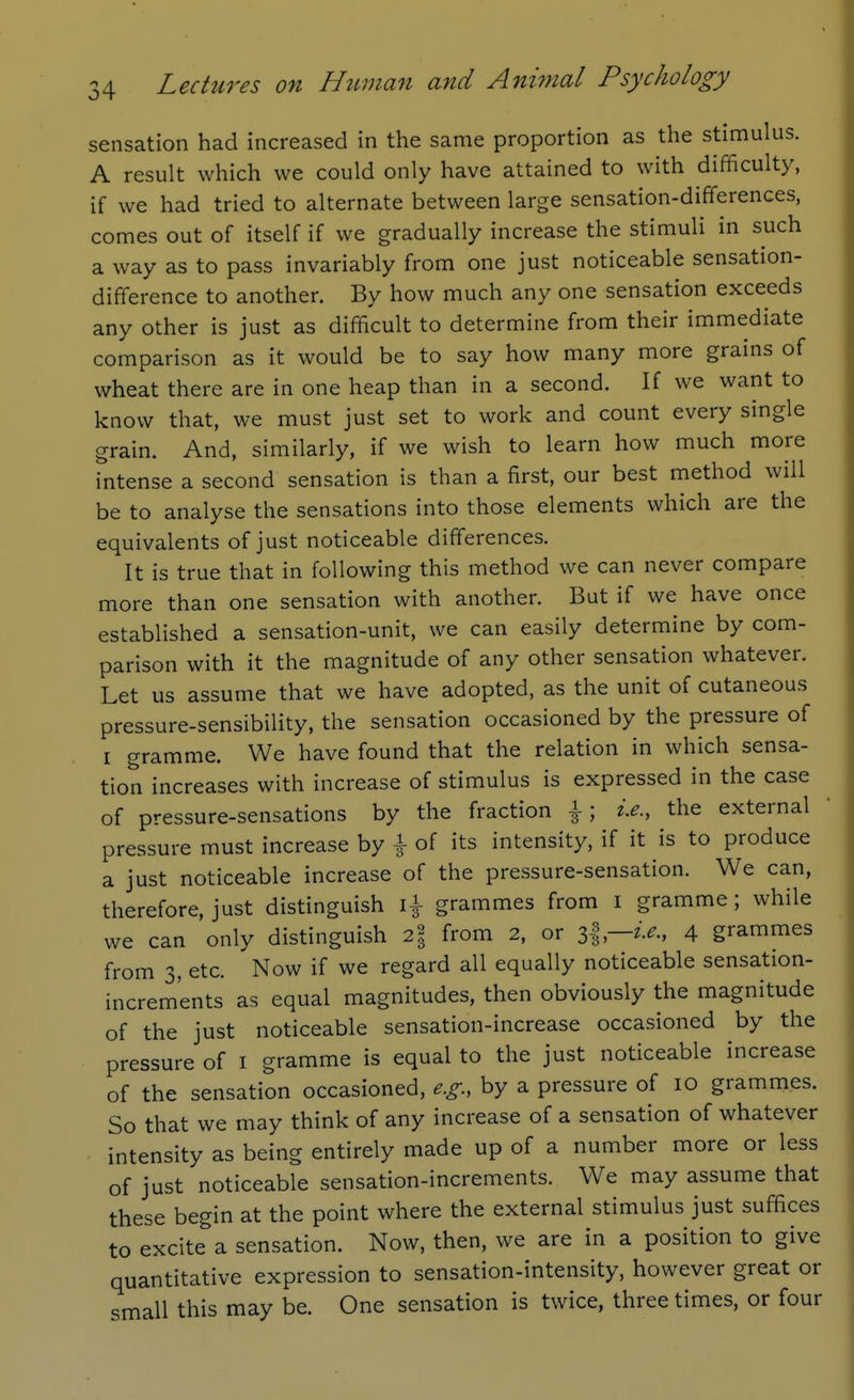 sensation had increased in the same proportion as the stimulus. A result which we could only have attained to with difficulty, if we had tried to alternate between large sensation-differences, comes out of itself if we gradually increase the stimuli in such a way as to pass invariably from one just noticeable sensation- difference to another. By how much any one sensation exceeds any other is just as difficult to determine from their immediate comparison as it would be to say how many more grains of wheat there are in one heap than in a second. If we want to know that, we must just set to work and count every single grain. And, similarly, if we wish to learn how much more intense a second sensation is than a first, our best method will be to analyse the sensations into those elements which are the equivalents of just noticeable differences. It is true that in following this method we can never compare more than one sensation with another. But if we have once established a sensation-unit, we can easily determine by com- parison with it the magnitude of any other sensation whatever. Let us assume that we have adopted, as the unit of cutaneous pressure-sensibility, the sensation occasioned by the pressure of I gramme. We have found that the relation in which sensa- tion increases with increase of stimulus is expressed in the case of pressure-sensations by the fraction |; i.e., the external pressure must increase by \ of its intensity, if it is to produce a just noticeable increase of the pressure-sensation. We can, therefore, just distinguish grammes from i gramme; while we can only distinguish 2% from 2, or J,l—i.e., 4 grammes from 3, etc. Now if we regard all equally noticeable sensation- increments as equal magnitudes, then obviously the magnitude of the just noticeable sensation-increase occasioned by the pressure of i gramme is equal to the just noticeable increase of the sensation occasioned, e.g., by a pressure of 10 grammes. So that we may think of any increase of a sensation of whatever intensity as being entirely made up of a number more or less of just noticeable sensation-increments. We may assume that these begin at the point where the external stimulus just suffices to excite a sensation. Now, then, we are in a position to give quantitative expression to sensation-intensity, however great or small this may be. One sensation is twice, three times, or four