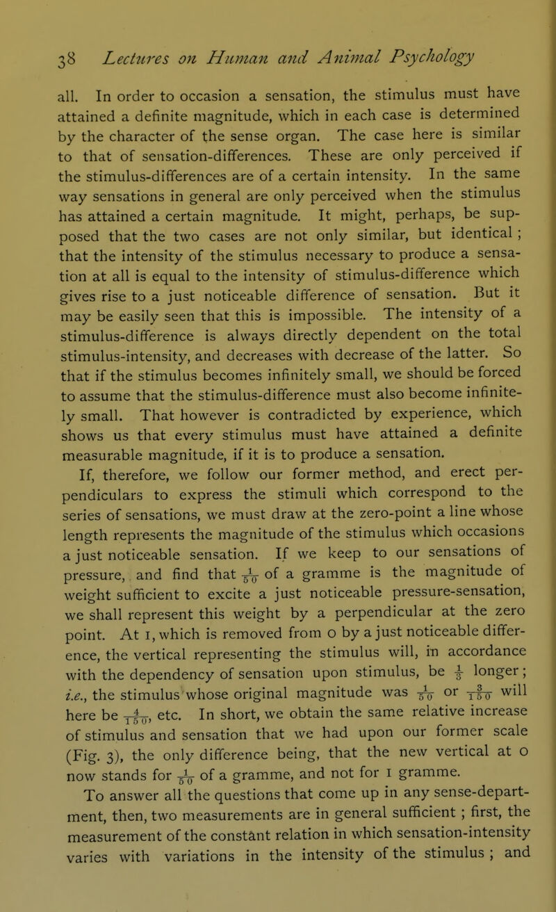 all. In order to occasion a sensation, the stimulus must have attained a definite magnitude, which in each case is determined by the character of the sense organ. The case here is similar to that of sensation-differences. These are only perceived if the stimulus-differences are of a certain intensity. In the same way sensations in general are only perceived when the stimulus has attained a certain magnitude. It might, perhaps, be sup- posed that the two cases are not only similar, but identical ; that the intensity of the stimulus necessary to produce a sensa- tion at all is equal to the intensity of stimulus-difference which gives rise to a just noticeable difference of sensation. But it may be easily seen that this is impossible. The intensity of a stimulus-difference is always directly dependent on the total stimulus-intensity, and decreases with decrease of the latter. So that if the stimulus becomes infinitely small, we should be forced to assume that the stimulus-difference must also become infinite- ly small. That however is contradicted by experience, which shows us that every stimulus must have attained a definite measurable magnitude, if it is to produce a sensation. If, therefore, we follow our former method, and erect per- pendiculars to express the stimuli which correspond to the series of sensations, we must draw at the zero-point a line whose length represents the magnitude of the stimulus which occasions a just noticeable sensation. If we keep to our sensations of pressure, and find that 5V of a gramme is the magnitude of weight sufficient to excite a just noticeable pressure-sensation, we shall represent this weight by a perpendicular at the zero point. At I, which is removed from o by a just noticeable differ- ence, the vertical representing the stimulus will, m accordance with the dependency of sensation upon stimulus, be \ longer; the stimulus whose original magnitude was ^ or yf^ will here be yl^-, etc. In short, we obtain the same relative increase of stimulus and sensation that we had upon our former scale (Fig. 3), the only difference being, that the new vertical at o now stands for -gV of a gramme, and not for i gramme. To answer all the questions that come up in any sense-depart- ment, then, two measurements are in general sufficient ; first, the measurement of the constant relation in which sensation-intensity varies with variations in the intensity of the stimulus ; and