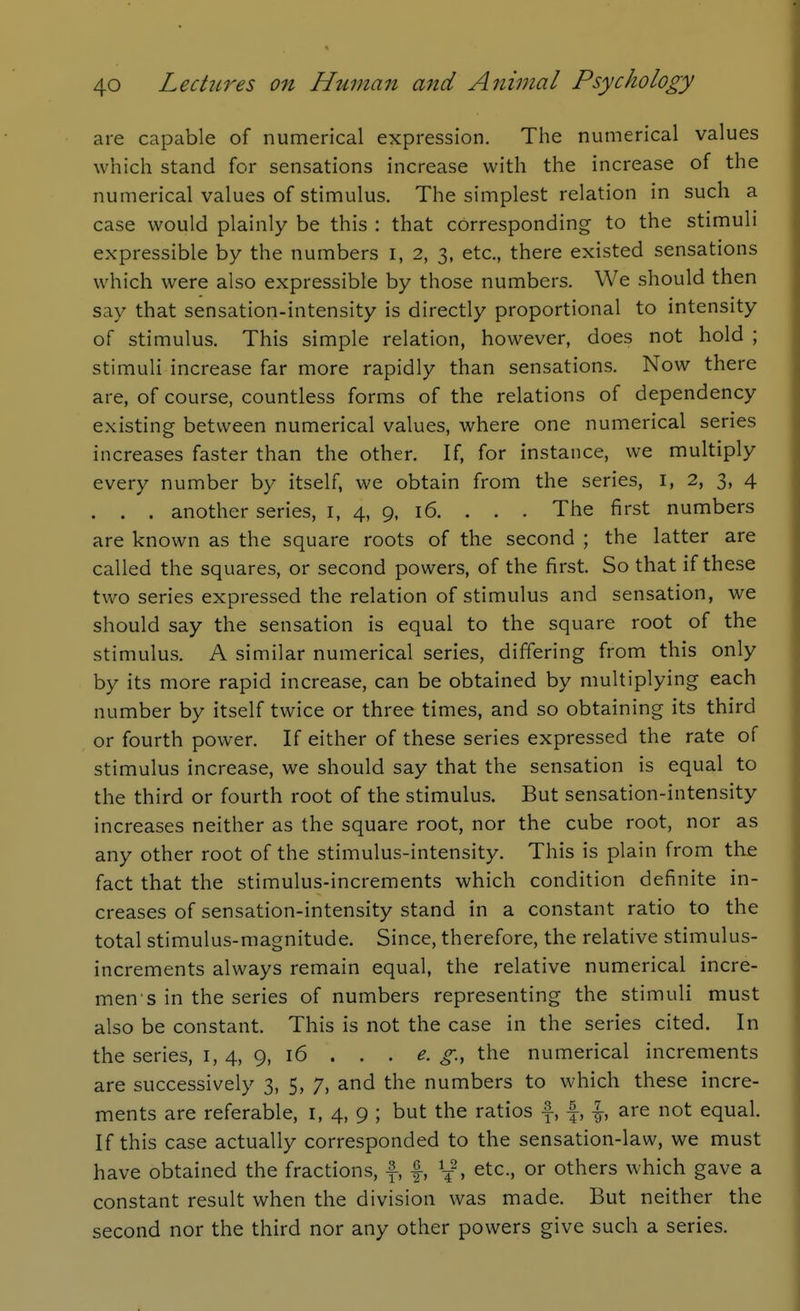 are capable of numerical expression. The numerical values which stand for sensations increase with the increase of the numerical values of stimulus. The simplest relation in such a case would plainly be this : that corresponding to the stimuli expressible by the numbers i, 2, 3, etc., there existed sensations which were also expressible by those numbers. We should then say that sensation-intensity is directly proportional to intensity of stimulus. This simple relation, however, does not hold ; stimuli increase far more rapidly than sensations. Now there are, of course, countless forms of the relations of dependency existing between numerical values, where one numerical series increases faster than the other. If, for instance, we multiply every number by itself, we obtain from the series, i, 2, 3, 4 . . . another series, i, 4, 9, 16. . . . The first numbers are known as the square roots of the second ; the latter are called the squares, or second powers, of the first. So that if these two series expressed the relation of stimulus and sensation, we should say the sensation is equal to the square root of the stimulus. A similar numerical series, differing from this only by its more rapid increase, can be obtained by multiplying each number by itself twice or three times, and so obtaining its third or fourth power. If either of these series expressed the rate of stimulus increase, we should say that the sensation is equal to the third or fourth root of the stimulus. But sensation-intensity increases neither as the square root, nor the cube root, nor as any other root of the stimulus-intensity. This is plain from the fact that the stimulus-increments which condition definite in- creases of sensation-intensity stand in a constant ratio to the total stimulus-magnitude. Since, therefore, the relative stimulus- increments always remain equal, the relative numerical incre- men s in the series of numbers representing the stimuli must also be constant. This is not the case in the series cited. In the series, i, 4, 9, 16 . . . e. g., the numerical increments are successively 3, 5, 7, and the numbers to which these incre- ments are referable, i, 4, 9 ; but the ratios f-, f, \, are not equal. If this case actually corresponded to the sensation-law, we must have obtained the fractions, f, f, etc., or others which gave a constant result when the division was made. But neither the second nor the third nor any other powers give such a series.