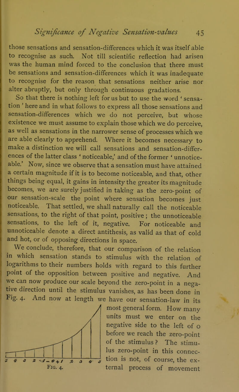 those sensations and sensation-differences which it was itself able to recognise as such. Not till scientific reflection had arisen was the human mind forced to the conclusion that there must be sensations and sensation-differences which it was inadequate to recognise for the reason that sensations neither arise nor alter abruptly, but only through continuous gradations. So that there is nothing left for us but to use the word ' sensa- tion ' here and in what follows to express all those sensations and sensation-differences which we do not perceive, but whose existence we must assume to explain those which we do perceive, as well as sensations in the narrower sense of processes which we are able clearly to apprehend. Where it becomes necessary to make a distinction we will call sensations and sensation-differ- ences of the latter class ' noticeable,' and of the former * unnotice- able.' Now, since we observe that a sensation must have attained a certain magnitude if it is to become noticeable, and that, other things being equal, it gains in intensity the greater its magnitude becomes, we are surely justified in taking as the zero-point of our sensation-scale the point where sensation becomes just noticeable. That settled, we shall naturally call the noticeable sensations, to the right of that point, positive ; the unnoticeable sensations, to the left of it, negative. For noticeable and unnoticeable denote a direct antithesis, as valid as that of cold and hot, or of opposing directions in space. We conclude, therefore, that our comparison of the relation in which sensation stands to stimulus with the relation of logarithms to their numbers holds with regard to this further point of the opposition between positive and negative. And we can now produce our scale beyond the zero-point in a nega- tive direction until the stimulus vanishes, as has been done in And now at length we have our sensation-law in its most general form. How many units must we enter on the negative side to the left of o before we reach the zero-point of the stimulus? The stimu- lus zero-point in this connec- tion is not, of course, the ex- ternal process of movement Fig. 4