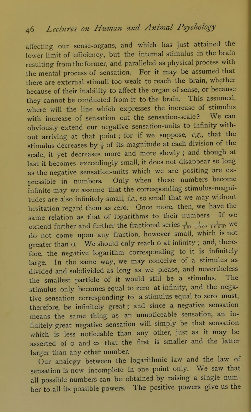 affecting our sense-organs, and which has just attained the lower limit of efficiency, but the internal stimulus in the brain resulting from the former, and paralleled as physical process with the mental process of sensation. For it may be assumed that there are external stimuli too weak to reach the brain, whether because of their inability to affect the organ of sense, or because they cannot be conducted from it to the brain. This assumed, where will the line which expresses the increase of stimulus with increase of sensation cut the sensation-scale? We can obviously extend our negative sensation-units to infinity with- out arriving at that point ; for if we suppose, e.g., that the stimulus decreases by \ of its magnitude at each division of the scale, it yet decreases more and more slowly ; and though at last it becomes exceedingly small, it does not disappear so long as the negative sensation-units which we are positing are ex- pressible in numbers. Only when these numbers become infinite may we assume that the corresponding stimulus-magni- tudes are also infinitely small, i.e., so small that we may without hesitation regard them as zero. Once more, then, we have the same relation as that of logarithms to their numbers. If we extend further and further the fractional series -jij, y^, yoViT' do not come upon any fraction, however small, which is not greater than o. We should only reach o at infinity ; and, there- fore, the negative logarithm corresponding to it is infinitely large. In the same way, we may conceive of a stimulus as divided and subdivided as long as we please, and nevertheless the smallest particle of it would still be a stimulus. The stimulus only becomes equal to zero at infinity, and the nega- tive sensation corresponding to a stimulus equal to zero must, therefore, be infinitely great ; and since a negative sensation means the same thing as an unnoticeable sensation, an in- finitely great negative sensation will simply be that sensation which is less noticeable than any other, just as it may be asserted of o and co that the first is smaller and the latter larger than any other number. Our analogy between the logarithmic law and the law of sensation is now incomplete in one point only. We saw that all possible numbers can be obtained by raising a single num- ber to all its possible powers. The positive powers give us the