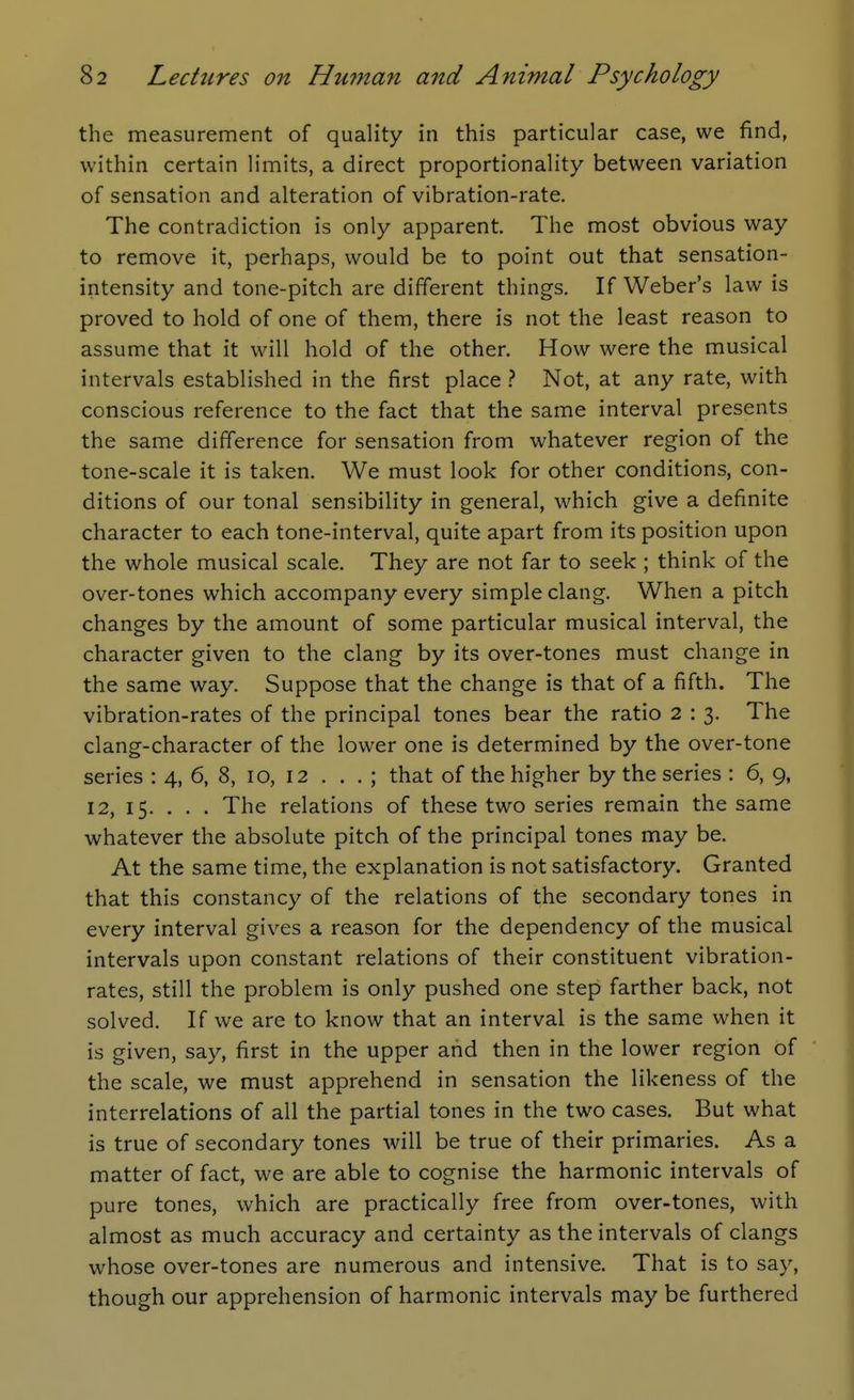 the measurement of quality in this particular case, we find, within certain limits, a direct proportionality between variation of sensation and alteration of vibration-rate. The contradiction is only apparent. The most obvious way to remove it, perhaps, would be to point out that sensation- intensity and tone-pitch are different things. If Weber's law is proved to hold of one of them, there is not the least reason to assume that it will hold of the other. How were the musical intervals established in the first place } Not, at any rate, with conscious reference to the fact that the same interval presents the same difference for sensation from whatever region of the tone-scale it is taken. We must look for other conditions, con- ditions of our tonal sensibility in general, which give a definite character to each tone-interval, quite apart from its position upon the whole musical scale. They are not far to seek ; think of the over-tones which accompany every simple clang. When a pitch changes by the amount of some particular musical interval, the character given to the clang by its over-tones must change in the same way. Suppose that the change is that of a fifth. The vibration-rates of the principal tones bear the ratio 2 : 3. The clang-character of the lower one is determined by the over-tone series : 4, 6, 8, 10, 12 ... ; that of the higher by the series : 6, 9, 12, 15. . . . The relations of these two series remain the same whatever the absolute pitch of the principal tones may be. At the same time, the explanation is not satisfactory. Granted that this constancy of the relations of the secondary tones in every interval gives a reason for the dependency of the musical intervals upon constant relations of their constituent vibration- rates, still the problem is only pushed one step farther back, not solved. If we are to know that an interval is the same when it is given, say, first in the upper and then in the lower region of the scale, we must apprehend in sensation the likeness of the interrelations of all the partial tones in the two cases. But what is true of secondary tones will be true of their primaries. As a matter of fact, we are able to cognise the harmonic intervals of pure tones, which are practically free from over-tones, with almost as much accuracy and certainty as the intervals of clangs whose over-tones are numerous and intensive. That is to say, though our apprehension of harmonic intervals may be furthered