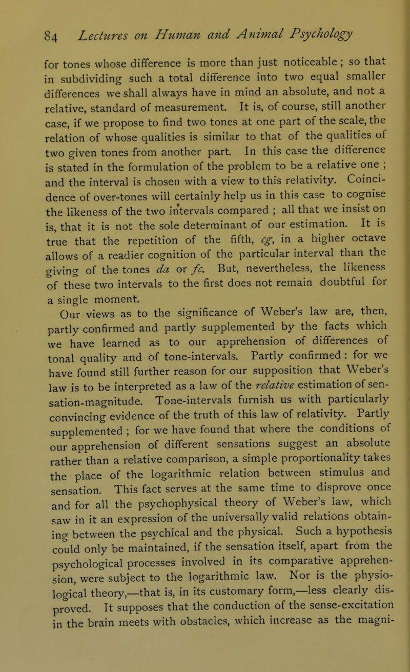 for tones whose difference is more than just noticeable ; so that in subdividing such a total difference into two equal smaller differences we shall always have in mind an absolute, and not a relative, standard of measurement. It is, of course, still another case, if we propose to find two tones at one part of the scale, the relation of whose qualities is similar to that of the qualities of two given tones from another part. In this case the difference is stated in the formulation of the problem to be a relative one ; and the interval is chosen with a view to this relativity. Coinci- dence of over-tones will certainly help us in this case to cognise the likeness of the two intervals compared ; all that we insist on is, that it is not the sole determinant of our estimation. It is true that the repetition of the fifth, eg, in a higher octave allows of a readier cognition of the particular interval than the giving of the tones da or fc. But, nevertheless, the likeness of these two intervals to the first does not remain doubtful for a single moment. Our views as to the significance of Weber's law are, then, partly confirmed and partly supplemented by the facts which we have learned as to our apprehension of differences of tonal quality and of tone-intervals. Partly confirmed : for we have found still further reason for our supposition that Weber's law is to be interpreted as a law of the relative estimation of sen- sation-magnitude. Tone-intervals furnish us with particularly convincing evidence of the truth of this law of relativity. Partly supplemented ; for we have found that where the conditions of our apprehension of different sensations suggest an absolute rather than a relative comparison, a simple proportionality takes the place of the logarithmic relation between stimulus and sensation. This fact serves at the same time to disprove once and for all the psychophysical theory of Weber's law, which saw in it an expression of the universally valid relations obtain- ing between the psychical and the physical. Such a hypothesis could only be maintained, if the sensation itself, apart from the psychological processes involved in its comparative apprehen- sion, were subject to the logarithmic law. Nor is the physio- logical theory,—that is, in its customary form,—less clearly dis- proved. It supposes that the conduction of the sense-excitation in the brain meets with obstacles, which increase as the magni-