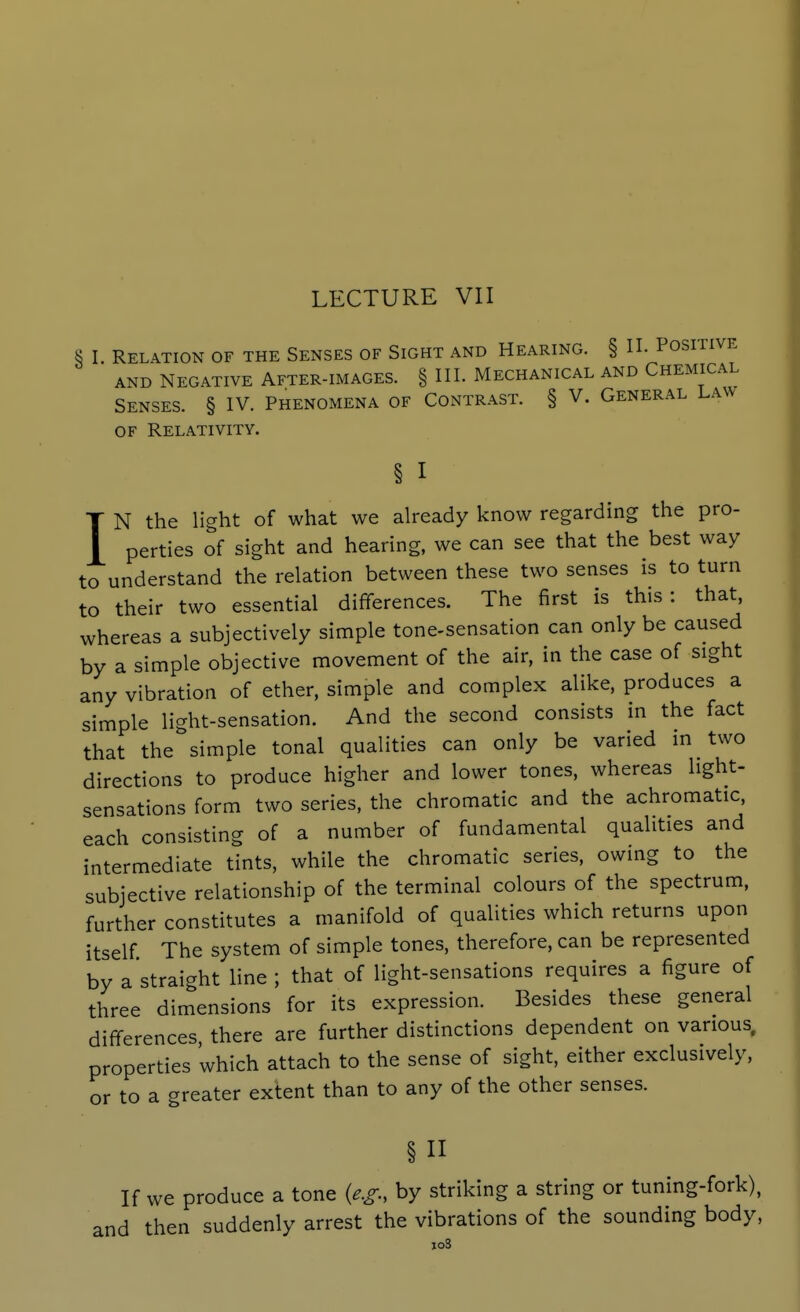 ^5 I Relation of the Senses of Sight and Hearing. § II. Positive AND Negative After-images. § III. Mechanical and Chemical Senses. § IV. Phenomena of Contrast. § V. General Law OF Relativity. § I IN the light of what we already know regarding the pro- perties of sight and hearing, we can see that the best way to understand the relation between these two senses is to turn to their two essential differences. The first is this: that, whereas a subjectively simple tone-sensation can only be caused by a simple objective movement of the air, in the case of sight any vibration of ether, simple and complex alike, produces a simple light-sensation. And the second consists in the fact that the simple tonal qualities can only be varied in two directions to produce higher and lower tones, whereas light- sensations form two series, the chromatic and the achromatic, each consisting of a number of fundamental qualities and intermediate tints, while the chromatic series, owing to the subjective relationship of the terminal colours of the spectrum, further constitutes a manifold of qualities which returns upon itself The system of simple tones, therefore, can be represented by a straight line ; that of light-sensations requires a figure of three dimensions for its expression. Besides these general differences there are further distinctions dependent on various, properties which attach to the sense of sight, either exclusively, or to a greater extent than to any of the other senses. § If we produce a tone {e.g., by striking a string or tuning-fork), and then suddenly arrest the vibrations of the sounding body,