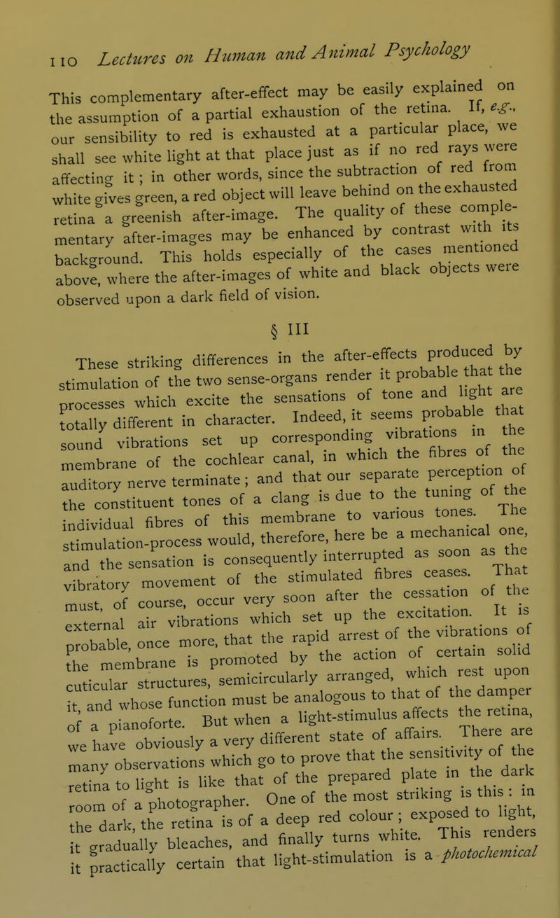 I lO This complementary after-effect may be eas.Iy explained on the assumption of a partial exhaustion of the_ retma If, our sensibility to red is exhausted at a particular place, we shall see white light at that place just as if no red rays were affecting it; in other words, since the subtraction of red from white grves green, a red object will leave behind on the exhausted retina a greenish after-image. The quality of these comple- mentary after-images may be enhanced by contrast with its background. This holds especially of the cases mentioned abovf, where the after-images of white and black objects were observed upon a dark field of vision. § III These striking differences in the -f-^«:-'= .^^ stimulation of the two sense-organs render it P^bable ha the processes which excite the sensations of tone '^^t are Totally different in character. Indeed, it seems probable that sound vibrations set up corresponding vibrations in he membrane of the cochlear canal, in which the fibres of the TuXory nerve terminate ; and that our separate Pe-eption of the constituent tones of a clang is due to the tuning of the individual fibres of this membrane to various tones. The timulation-process would, therefore, here be a mechanical one, and th sensation is consequently interrupted as soon as the vibra ory movement of the stimulated fibres ceases. Tha Tust of course, occur very soon after the cessation of the External air vibrations which set up the excitation. It is probable once more, that the rapid arrest of the v.bra ions of the membrane is promoted by the action of certain solid cu ic^r structures, semicircularly arranged, which rest upon t tnd whose function must be analogous to that of the damper o' a p anoforte. But when a light-stimulus affects the ret.na we have obviously a very different state of affairs. There are many observations which go to prove that the f °f retfua to light is like that of the prepared plate in the dark room of a photographer. One of the most striking is this . in th dark, the rettna is of a deep red colour exposed to hgh, it gradually bleaches, and finally turns white. This renders it practically certain that light-stimulation is a fhctocl.,mcal