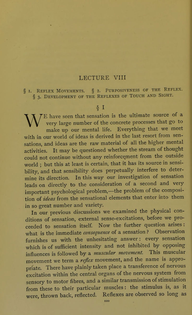 LECTURE VIII § I. Reflex Movements. § 2. Purposiveness of the Reflex. § 3. Development of the Reflexes of Touch and Sight. § I WE have seen that sensation is the ultimate source of a very large number of the concrete processes that go to make up our mental life. Everything that we meet with in our world of ideas is derived in the last resort from sen- sations, and ideas are the raw material of all the higher mental activities. It may be questioned whether the stream of thought could not continue without any reinforcement from the outside world ; but this at least is certain, that it has its source in sensi- bility, and that sensibility does perpetually interfere to deter- mine its direction. In this way our investigation of sensation leads on directly to the consideration of a second and very important psychological problem,—the problem of the composi- tion of ideas from the sensational elements that enter into them in so great number and variety. In our previous discussions we examined the physical con- ditions of sensation, external sense-excitations, before we pro- ceeded to sensation itself Now the further question arises: what is the immediate consequence of a sensation ? Observation furnishes us with the unhesitating answer: every sensation which is of sufficient intensity and not inhibited by opposing influences is followed by a muscular movement. This muscular movement we term a reflex movement, and the name is appro- priate. There have plainly taken place a transference of nervous excitation within the central organs of the nervous system from sensory to motor fibres, and a similar transmission of stimulation from these to their particular muscles : the stimulus is, as it were, thrown back, reflected. Reflexes are observed so long as