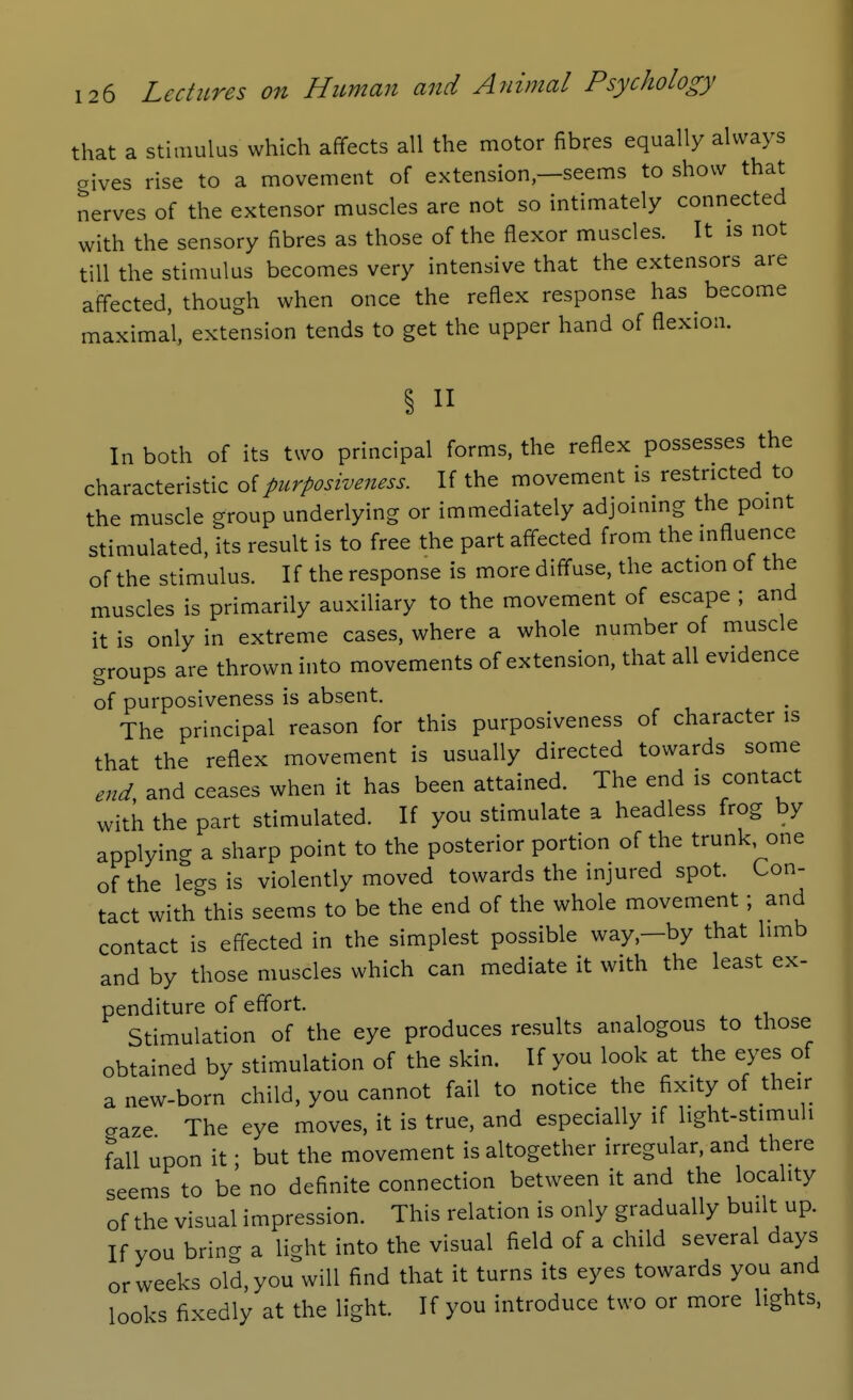 that a stimulus which affects all the motor fibres equally always oives rise to a movement of extension—seems to show that nerves of the extensor muscles are not so intimately connected with the sensory fibres as those of the flexor muscles. It is not till the stimulus becomes very intensive that the extensors are affected, though when once the reflex response has ^ become maximal, extension tends to get the upper hand of flexion. II In both of its two principal forms, the reflex possesses the characteristic of purposiveness. If the movement is restricted to the muscle group underlying or immediately adjoining the point stimulated, its result is to free the part affected from the influence of the stimulus. If the response is more diffuse, the action of the muscles is primarily auxiliary to the movement of escape ; and it is only in extreme cases, where a whole number of muscle groups are thrown into movements of extension, that all evidence of purposiveness is absent. The principal reason for this purposiveness of character is that the reflex movement is usually directed towards some end and ceases when it has been attained. The end is contact with the part stimulated. If you stimulate a headless frog by applying a sharp point to the posterior portion of the trunk, one of the legs is violently moved towards the injured spot. Con- tact with this seems to be the end of the whole movement; and contact is effected in the simplest possible way,—by that limb and by those muscles which can mediate it with the least ex- penditure of effort. Stimulation of the eye produces results analogous to those obtained by stimulation of the skin. If you look at the eyes of a new-born child, you cannot fail to notice the fixity of their gaze The eye moves, it is true, and especially if light-stimuli fall upon it; but the movement is altogether irregular, and there seems to be no definite connection between it and the locality of the visual impression. This relation is only gradually built up. If you bring a light into the visual field of a child several days or weeks old, you will find that it turns its eyes towards you and looks fixedly at the light. If you introduce two or more lights.
