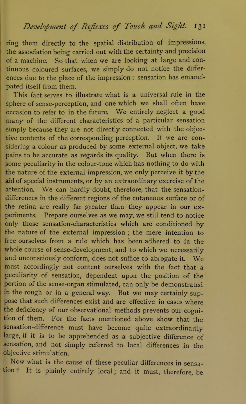 ring them directly to the spatial distribution of impressions, the association being carried out with the certainty and precision of a machine. So that when we are looking at large and con- tinuous coloured surfaces, we simply do not notice the differ- ences due to the place of the impression : sensation has emanci- pated itself from them. This fact serves to illustrate what is a universal rule in the sphere of sense-perception, and one which we shall often have occasion to refer to in the future. We entirely neglect a good many of the different characteristics of a particular sensation simply because they are not directly connected with the objec- tive contents of the corresponding perception. If we are con- sidering a colour as produced by some external object, we take pains to be accurate as regards its quality. But when there is some peculiarity in the colour-tone which has nothing to do with the nature of the external impression, we only perceive it by the aid of special instruments, or by an extraordinary exercise of the attention. We can hardly doubt, therefore, that the sensation- differences in the different regions of the cutaneous surface or of the retina are really far greater than they appear in our ex- periments. Prepare ourselves as we may, we still tend to notice only those sensation-characteristics which are conditioned by the nature of the external impression ; the mere intention to free ourselves from a rule which has been adhered to in the whole course of sense-development, and to which we necessarily and unconsciously conform, does not suffice to abrogate it. We must accordingly not content ourselves with the fact that a peculiarity of sensation, dependent upon the position of the portion of the sense-organ stimulated, can only be demonstrated in the rough or in a general way. But we may certainly sup- pose that such differences exist and are effective in cases where the deficiency of our observational methods prevents our cogni- tion of them. For the facts mentioned above show that the sensation-difference must have become quite extraordinarily large, if it is to be apprehended as a subjective difference of .sensation, and not simply referred to local differences in the objective stimulation. Now what is the cause of these peculiar differences in sensa- tion ? It is plainly entirely local; and it must, therefore, be