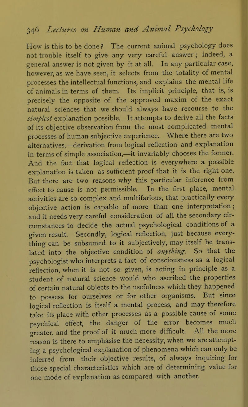 How is this to be done? The current animal psychology does not trouble itself to give any very careful answer; indeed, a general answer is not given by it at all. In any particular case, however, as we have seen, it selects from the totality of mental processes the intellectual functions, and explains the mental life of animals in terms of them. Its implicit principle, that is, is precisely the opposite of the approved maxim of the exact natural sciences that we should always have recourse to the simplest explanation possible. It attempts to derive all the facts of its objective observation from the most complicated mental processes of human subjective experience. Where there are two alternatives,—derivation from logical reflection and explanation in terms of simple association,—it invariably chooses the former. And the fact that logical reflection is everywhere a possible explanation is taken as sufficient proof that it is the right one. But there are two reasons why this particular inference from effect to cause is not permissible. In the first place, mental activities are so complex and multifarious, that practically every objective action is capable of more than one interpretation ; and it needs very careful consideration of all the secondary cir- cumstances to decide the actual psychological conditions of a given result. Secondly, logical reflection, just because every- thing can be subsumed to it subjectively, may itself be trans- lated into the objective condition of anything. So that the psychologist who interprets a fact of consciousness as a logical reflection, when it is not so given, is acting in principle as a student of natural science would who ascribed the properties of certain natural objects to the usefulness which they happened to possess for ourselves or for other organisms. But since logical reflection is itself a mental process, and may therefore take its place with other processes as a possible cause of some psychical effect, the danger of the error becomes much greater, and the proof of it much more difficult. All the more reason is there to emphasise the necessity, when we are attempt- ing a psychological explanation of phenomena which can only be inferred from their objective results, of always inquiring for those special characteristics which are of determining value for one mode of explanation as compared with another.