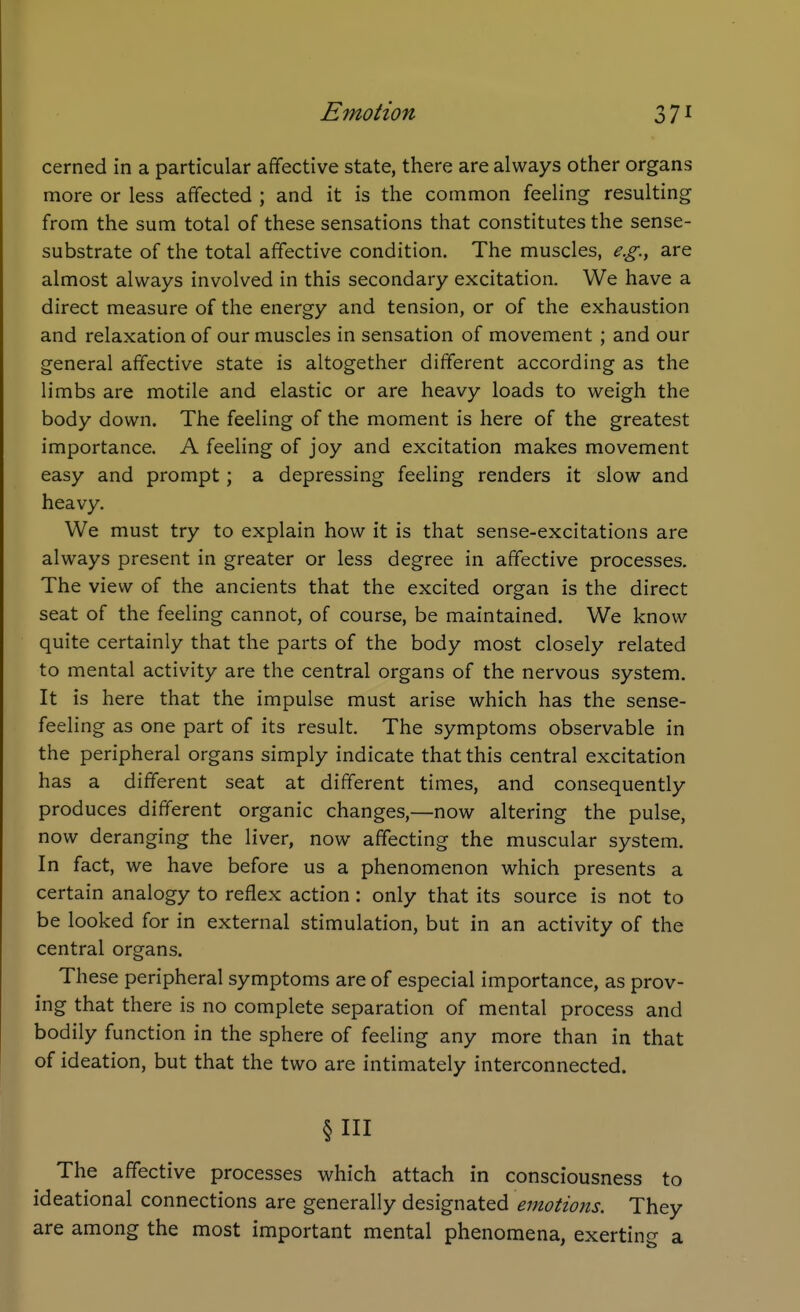 cerned in a particular affective state, there are always other organs more or less affected ; and it is the common feeling resulting from the sum total of these sensations that constitutes the sense- substrate of the total affective condition. The muscles, e.g., are almost always involved in this secondary excitation. We have a direct measure of the energy and tension, or of the exhaustion and relaxation of our muscles in sensation of movement ; and our general affective state is altogether different according as the limbs are motile and elastic or are heavy loads to weigh the body down. The feeling of the moment is here of the greatest importance. A feeling of joy and excitation makes movement easy and prompt; a depressing feeling renders it slow and heavy. We must try to explain how it is that sense-excitations are always present in greater or less degree in affective processes. The view of the ancients that the excited organ is the direct seat of the feeling cannot, of course, be maintained. We know quite certainly that the parts of the body most closely related to mental activity are the central organs of the nervous system. It is here that the impulse must arise which has the sense- feeling as one part of its result. The symptoms observable in the peripheral organs simply indicate that this central excitation has a different seat at different times, and consequently produces different organic changes,—now altering the pulse, now deranging the liver, now affecting the muscular system. In fact, we have before us a phenomenon which presents a certain analogy to reflex action: only that its source is not to be looked for in external stimulation, but in an activity of the central organs. These peripheral symptoms are of especial importance, as prov- ing that there is no complete separation of mental process and bodily function in the sphere of feeling any more than in that of ideation, but that the two are intimately interconnected. §111 The affective processes which attach in consciousness to ideational connections are generally designated emotions. They are among the most important mental phenomena, exerting a