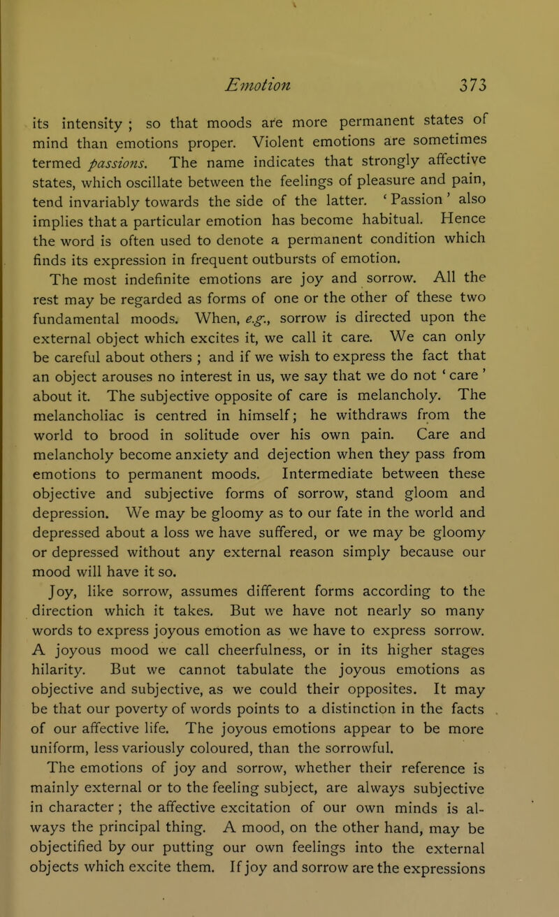 its intensity ; so that moods are more permanent states of mind than emotions proper. Violent emotions are sometimes termed passions. The name indicates that strongly affective states, which oscillate between the feelings of pleasure and pain, tend invariably towards the side of the latter. ' Passion ' also implies that a particular emotion has become habitual. Hence the word is often used to denote a permanent condition which finds its expression in frequent outbursts of emotion. The most indefinite emotions are joy and sorrow. All the rest may be regarded as forms of one or the other of these two fundamental moods. When, e.g., sorrow is directed upon the external object which excites it, we call it care. We can only be careful about others ; and if we wish to express the fact that an object arouses no interest in us, we say that we do not ' care ' about it. The subjective opposite of care is melancholy. The melancholiac is centred in himself; he withdraws from the world to brood in solitude over his own pain. Care and melancholy become anxiety and dejection when they pass from emotions to permanent moods. Intermediate between these objective and subjective forms of sorrow, stand gloom and depression. We may be gloomy as to our fate in the world and depressed about a loss we have suffered, or we may be gloomy or depressed without any external reason simply because our mood will have it so. Joy, like sorrow, assumes different forms according to the direction which it takes. But we have not nearly so many words to express joyous emotion as we have to express sorrow. A joyous mood we call cheerfulness, or in its higher stages hilarity. But we cannot tabulate the joyous emotions as objective and subjective, as we could their opposites. It may be that our poverty of words points to a distinction in the facts of our affective life. The joyous emotions appear to be more uniform, less variously coloured, than the sorrowful. The emotions of joy and sorrow, whether their reference is mainly external or to the feeling subject, are always subjective in character ; the affective excitation of our own minds is al- ways the principal thing. A mood, on the other hand, may be objectified by our putting our own feelings into the external objects which excite them. If joy and sorrow are the expressions