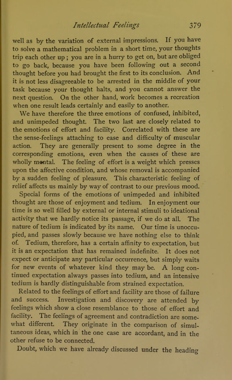 well as by the variation of external impressions. If you have to solve a mathematical problem in a short time, your thoughts trip each other up ; you are in a hurry to get on, but are obliged to go back, because you have been following out a second thought before you had brought the first to its conclusion. And it is not less disagreeable to be arrested in the middle of your task because your thought halts, and you cannot answer the next question. On the other hand, work becomes a recreation when one result leads certainly and easily to another. We have therefore the three emotions of confused, inhibited, and unimpeded thought. The two last are closely related to the emotions of effort and facility. Correlated with these are the sense-feelings attaching to ease and difficulty of muscular action. They are generally present to some degree in the corresponding emotions, even when the causes of these are wholly mantal. The feeling of effort is a weight which presses upon the affective condition, and whose removal is accompanied by a sudden feeling of pleasure. This characteristic feeling of relief affects us mainly by way of contrast to our previous mood. Special forms of the emotions of unimpeded and inhibited thought are those of enjoyment and tedium. In enjoyment our time is so well filled by external or internal stimuli to ideational activity that we hardly notice its passage, if we do at all. The nature of tedium is indicated by its name. Our time is unoccu- pied, and passes slowly because we have nothing else to think of Tedium, therefore, has a certain affinity to expectation, but it is an expectation that has remained indefinite. It does not expect or anticipate any particular occurrence, but simply waits for new events of whatever kind they may be. A long con- tinued expectation always passes into tedium, and an intensive tedium is hardly distinguishable from strained expectation. Related to the feelings of effort and facility are those of failure and success. Investigation and discovery are attended by feelings which show a close resemblance to those of effort and facility. The feelings of agreement and contradiction are some- what different. They originate in the comparison of simul- taneous ideas, which in the one case are accordant, and in the other refuse to be connected. Doubt, which we have already discussed under the headino-