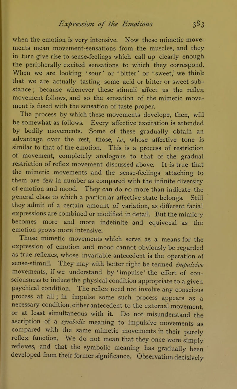 Expression of the Emotions whea the emotion is very intensive. Now these mimetic move- ments mean movement-sensations from the muscles, and they in turn give rise to sense-feelings which call up clearly enough the peripherally excited sensations to which they correspond. When we are looking 'sour' or 'bitter' or ' sweet,'we think that we are actually tasting some acid or bitter or sweet sub- stance ; because whenever these stimuli affect us the reflex movement follows, and so the sensation of the mimetic move- ment is fused with the sensation of taste proper. The process by which these movements develope, then, will be somewhat as follows. Every affective excitation is attended by bodily movements. Some of these gradually obtain an advantage over the rest, those, i.e., whose affective tone is similar to that of the emotion. This is a process of restriction of movement, completely analogous to that of the gradual restriction of reflex movement discussed above. It is true that the mimetic movements and the sense-feelings attaching to them are few in number as compared with the infinite diversity of emotion and mood. They can do no more than indicate the general class to which a particular affective state belongs. Still they admit of a certain amount of variation, as different facial expressions are combined or modified in detail. But the mimicry becomes more and more indefinite and equivocal as the emotion grows more intensive. Those mimetic movements which serve as a means for the expression of emotion and mood cannot obviously be regarded as true reflexes, whose invariable antecedent is the operation of sense-stimuli. They may with better right be termed impulsive movements, if we understand by ' impulse' the effort of con- sciousness to induce the physical condition appropriate to a given psychical condition. The reflex need not involve any conscious process at all ; in impulse some such process appears as a necessary condition, either antecedent to the external movement, or at least simultaneous with it. Do not misunderstand the ascription of a sy7nbolic meaning to impulsive movements as compared with the same mimetic movements in their purely reflex function. We do not mean that they once were simply reflexes, and that the symbolic meaning has gradually been developed from their former significance. Observation decisively