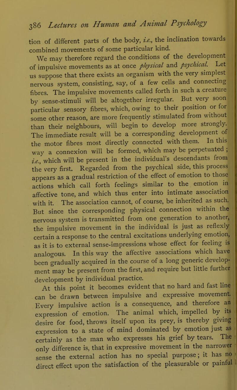 tion of different parts of the body, i.e., the inclination towards combined movements of some particular kind. We may therefore regard the conditions of the development of impulsive movements as at once physical and psychical. Let us suppose that there exists an organism with the very simplest nervous system, consisting, say, of a few cells and connecting fibres. The impulsive movements called forth in such a creature by sense-stimuli will be altogether irregular. But very soon particular sensory fibres, which, owing to their position or for some other reason, are more frequently stimulated from without than their neighbours, will begin to develop more strongly. The immediate result will be a corresponding development of the motor fibres most directly connected with them. In this way a connexion will be formed, which may be perpetuated ; i.e., which will be present in the individual's descendants from the very first. Regarded from the psychical side, this process appears as a gradual restriction of the effect of emotion to those actions which call forth feelings similar to the emotion in affective tone, and which thus enter into intimate association with it. The association cannot, of course, be inherited as such. But since the corresponding physical connection within the nervous system is transmitted from one generation to another, the impulsive movement in the individual is just as reflexly certain a response to the central excitations underlying emotion, as it is to external sense-impressions whose effect for feeling is analogous. In this way the affective associations which have been gradually acquired in the course of a long generic develop- ment may be present from the first, and require but little further development by individual practice. At this point it becomes evident that no hard and fast line can be drawn between impulsive and expressive movement. Every impulsive action is a consequence, and therefore an expression of emotion. The animal which, impelled by its desire for food, throws itself upon its prey, is thereby giving expression to a state of mind dominated by emotion just as certainly as the man who expresses his grief by tears. The only difference is, that in expressive movement in the narrower sense the external action has no special purpose; it has no direct effect upon the satisfaction of the pleasurable or painful