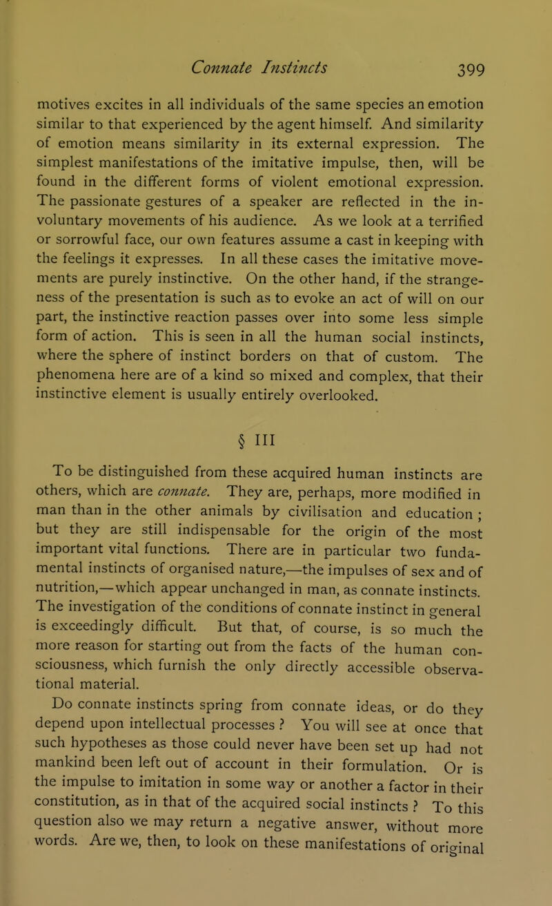 motives excites in all individuals of the same species an emotion similar to that experienced by the agent himself. And similarity of emotion means similarity in its external expression. The simplest manifestations of the imitative impulse, then, will be found in the different forms of violent emotional expression. The passionate gestures of a speaker are reflected in the in- voluntary movements of his audience. As we look at a terrified or sorrowful face, our own features assume a cast in keeping with the feelings it expresses. In all these cases the imitative move- ments are purely instinctive. On the other hand, if the strange- ness of the presentation is such as to evoke an act of will on our part, the instinctive reaction passes over into some less simple form of action. This is seen in all the human social instincts, where the sphere of instinct borders on that of custom. The phenomena here are of a kind so mixed and complex, that their instinctive element is usually entirely overlooked. § HI To be distinguished from these acquired human instincts are others, which are connate. They are, perhaps, more modified in man than in the other animals by civilisation and education ; but they are still indispensable for the origin of the most important vital functions. There are in particular two funda- mental instincts of organised nature,—the impulses of sex and of nutrition,—which appear unchanged in man, as connate instincts. The investigation of the conditions of connate instinct in general is exceedingly difficult. But that, of course, is so much the more reason for starting out from the facts of the human con- sciousness, which furnish the only directly accessible observa- tional material. Do connate instincts spring from connate ideas, or do they depend upon intellectual processes .? You will see at once that such hypotheses as those could never have been set up had not mankind been left out of account in their formulation. Or is the impulse to imitation in some way or another a factor in their constitution, as in that of the acquired social instincts .? To this question also we may return a negative answer, without more words. Are we, then, to look on these manifestations of oricrinal