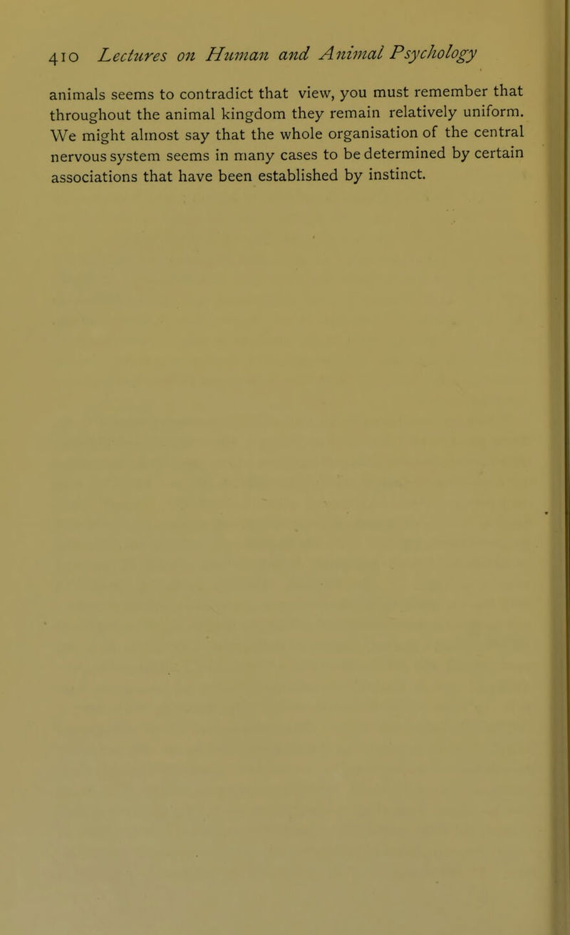animals seems to contradict that view, you must remember that throughout the animal kingdom they remain relatively uniform. We might almost say that the whole organisation of the central nervous system seems in many cases to be determined by certain associations that have been established by instinct.