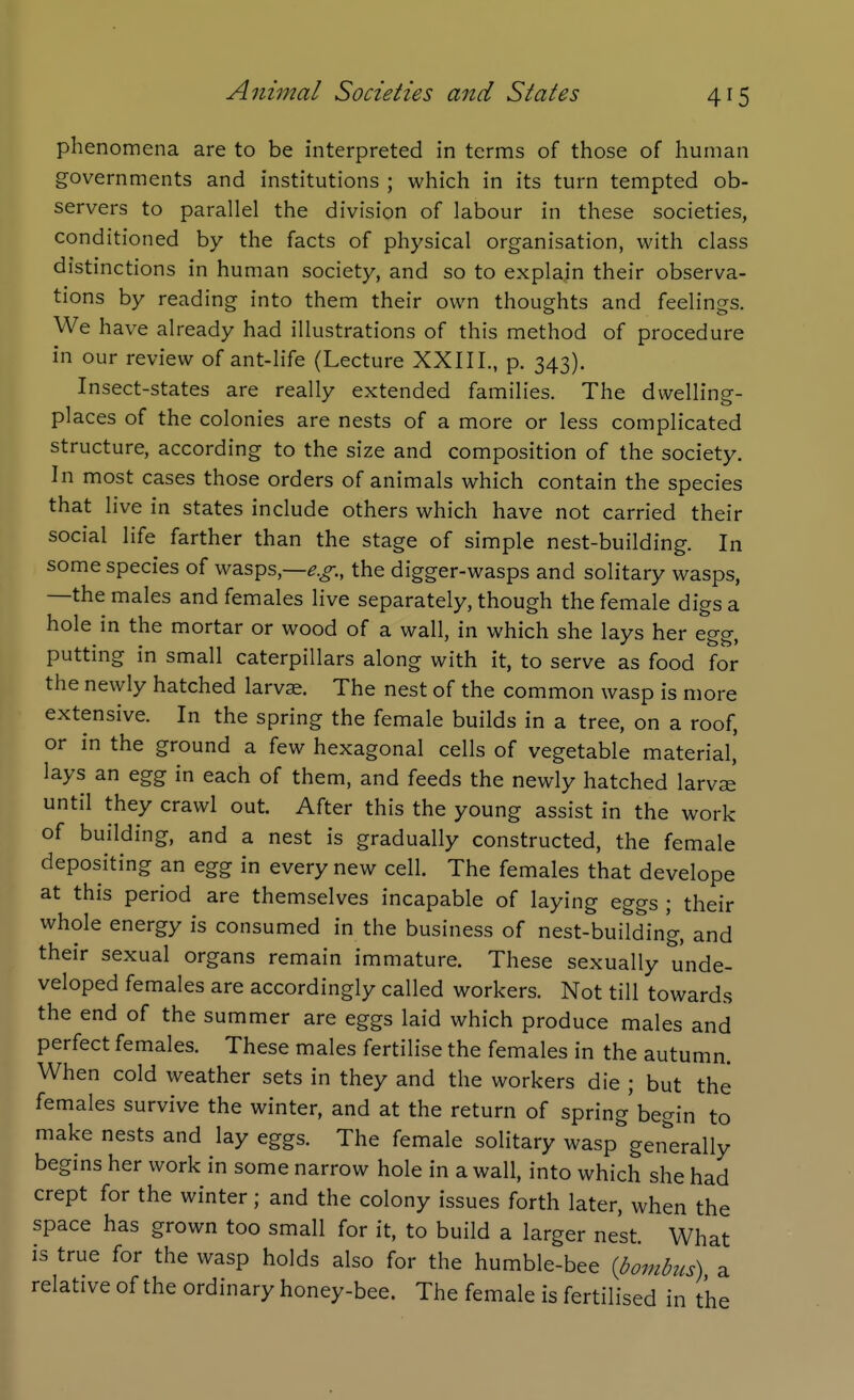 phenomena are to be interpreted in terms of those of human governments and institutions ; which in its turn tempted ob- servers to parallel the division of labour in these societies, conditioned by the facts of physical organisation, with class distinctions in human society, and so to explain their observa- tions by reading into them their own thoughts and feelings. We have already had illustrations of this method of procedure in our review of ant-life (Lecture XXIII., p. 343). Insect-states are really extended families. The dwelling- places of the colonies are nests of a more or less complicated structure, according to the size and composition of the society. In most cases those orders of animals which contain the species that live in states include others which have not carried their social life farther than the stage of simple nest-building. In some species of wasps,—the digger-wasps and solitary wasps, —the males and females live separately, though the female digs a hole in the mortar or wood of a wall, in which she lays her egg, putting in small caterpillars along with it, to serve as food for the newly hatched larvae. The nest of the common wasp is more extensive. In the spring the female builds in a tree, on a roof, or in the ground a few hexagonal cells of vegetable material,' lays an egg in each of them, and feeds the newly hatched larvae' until they crawl out. After this the young assist in the work of building, and a nest is gradually constructed, the female depositing an egg in every new cell. The females that develope at this period are themselves incapable of laying eggs ; their whole energy is consumed in the business of nest-building, and their sexual organs remain immature. These sexually unde- veloped females are accordingly called workers. Not till towards the end of the summer are eggs laid which produce males and perfect females. These males fertilise the females in the autumn. When cold weather sets in they and the workers die ; but the females survive the winter, and at the return of spring'begin to make nests and lay eggs. The female solitary wasp generally begins her work in some narrow hole in a wall, into which she had crept for the winter; and the colony issues forth later, when the space has grown too small for it, to build a larger nest. What is true for the wasp holds also for the humble-bee {bombus) a relative of the ordinary honey-bee. The female is fertilised in t'he