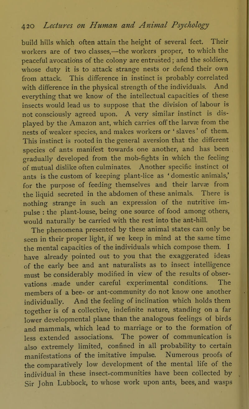 build hills which often attain the height of several feet. Their workers are of two classes,—the workers proper, to which the peaceful avocations of the colony are entrusted ; and the soldiers, whose duty it is to attack strange nests or defend their own from attack. This difference in instinct is probably correlated with difference in the physical strength of the individuals. And everything that we know of the intellectual capacities of these insects would lead us to suppose that the division of labour is not consciously agreed upon. A very similar instinct is dis- played by the Amazon ant, which carries off the larvae from the nests of weaker species, and makes workers or ' slaves' of them. This instinct is rooted in the general aversion that the different species of ants manifest towards one another, and has been gradually developed from the mob-fights in which the feeling of mutual dislike often culminates. Another specific instinct of ants is the custom of keeping plant-lice as ' domestic animals,' for the purpose of feeding themselves and their larvae from the liquid secreted in the abdomen of these animals. There is nothing strange in such an expression of the nutritive im- pulse : the plant-louse, being one source of food among others, would naturally be carried with the rest into the ant-hill. The phenomena presented by these animal states can only be seen in their proper light, if we keep in mind at the same time the mental capacities of the individuals which compose them. I have already pointed out to you that the exaggerated ideas of the early bee and ant naturalists as to insect intelligence must be considerably modified in view of the results of obser- vations -made under careful experimental conditions. The members of a bee- or ant-community do not know one another individually. And the feeling of inclination which holds them together is of a collective, indefinite nature, standing on a far lower developmental plane than the analogous feelings of birds and mammals, which lead to marriage or to the formation of less extended associations. The power of communication is also extremely limited, confined in all probability to certain manifestations of the imitative impulse. Numerous proofs of the comparatively low development of the mental life of the individual in these insect-communities have been collected by Sir John Lubbock, to whose work upon ants, bees, and wasps