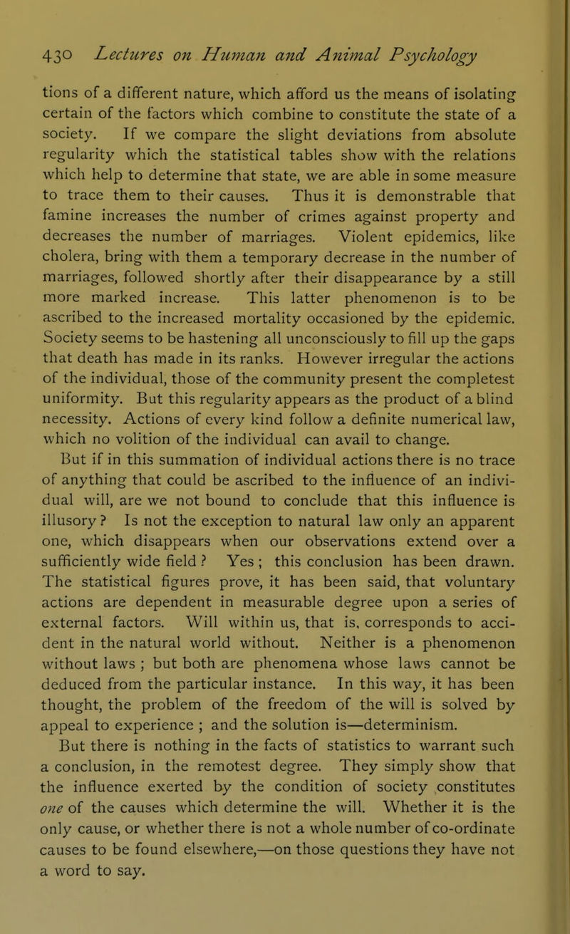 tions of a different nature, which afford us the means of isolating certain of the factors which combine to constitute the state of a society. If we compare the slight deviations from absolute regularity which the statistical tables show with the relations which help to determine that state, we are able in some measure to trace them to their causes. Thus it is demonstrable that famine increases the number of crimes against property and decreases the number of marriages. Violent epidemics, like cholera, bring with them a temporary decrease in the number of marriages, followed shortly after their disappearance by a still more marked increase. This latter phenomenon is to be ascribed to the increased mortality occasioned by the epidemic. Society seems to be hastening all unconsciously to fill up the gaps that death has made in its ranks. However irregular the actions of the individual, those of the community present the completest uniformity. But this regularity appears as the product of a blind necessity. Actions of every kind follow a definite numerical law, which no volition of the individual can avail to change. But if in this summation of individual actions there is no trace of anything that could be ascribed to the influence of an indivi- dual will, are we not bound to conclude that this influence is illusory? Is not the exception to natural law only an apparent one, which disappears when our observations extend over a sufficiently wide field ? Yes ; this conclusion has been drawn. The statistical figures prove, it has been said, that voluntary actions are dependent in measurable degree upon a series of external factors. Will within us, that is, corresponds to acci- dent in the natural world without. Neither is a phenomenon without laws ; but both are phenomena whose laws cannot be deduced from the particular instance. In this way, it has been thought, the problem of the freedom of the will is solved by appeal to experience ; and the solution is—determinism. But there is nothing in the facts of statistics to warrant such a conclusion, in the remotest degree. They simply show that the influence exerted by the condition of society constitutes one of the causes which determine the will. Whether it is the only cause, or whether there is not a whole number of co-ordinate causes to be found elsewhere,—on those questions they have not a word to say.