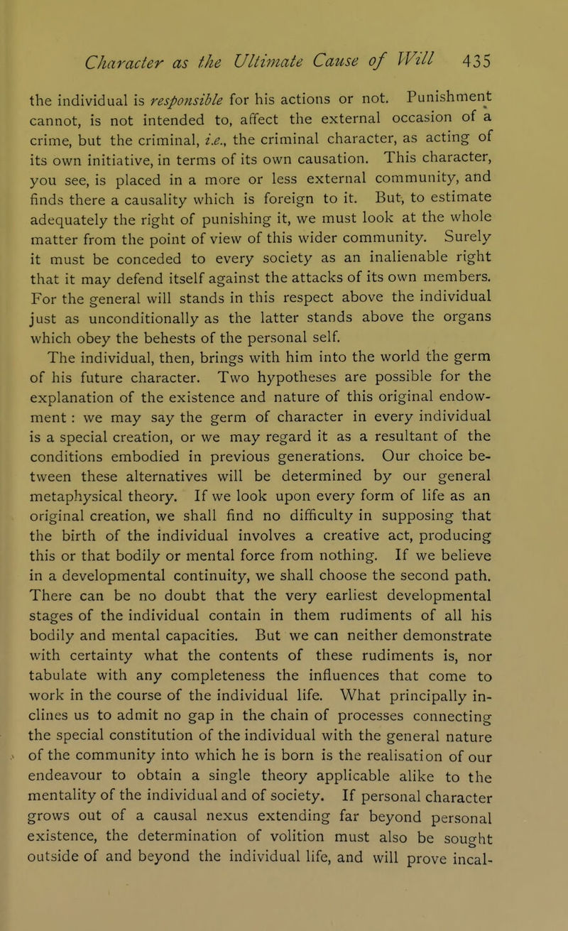 the individual is responsible for his actions or not. Punishment cannot, is not intended to, affect the external occasion of a crime, but the criminal, i.e., the criminal character, as acting of its own initiative, in terms of its own causation. This character, you see, is placed in a more or less external community, and finds there a causality which is foreign to it. But, to estimate adequately the right of punishing it, we must look at the whole matter from the point of view of this wider community. Surely it must be conceded to every society as an inalienable right that it may defend itself against the attacks of its own members. For the general will stands in this respect above the individual just as unconditionally as the latter stands above the organs which obey the behests of the personal self The individual, then, brings with him into the world the germ of his future character. Two hypotheses are possible for the explanation of the existence and nature of this original endow- ment : we may say the germ of character in every individual is a special creation, or we may regard it as a resultant of the conditions embodied in previous generations. Our choice be- tween these alternatives will be determined by our general metaphysical theory. If we look upon every form of life as an original creation, we shall find no difficulty in supposing that the birth of the individual involves a creative act, producing this or that bodily or mental force from nothing. If we believe in a developmental continuity, we shall choose the second path. There can be no doubt that the very earliest developmental stages of the individual contain in them rudiments of all his bodily and mental capacities. But we can neither demonstrate with certainty what the contents of these rudiments is, nor tabulate with any completeness the influences that come to work in the course of the individual life. What principally in- clines us to admit no gap in the chain of processes connecting the special constitution of the individual with the general nature . of the community into which he is born is the realisation of our endeavour to obtain a single theory applicable alike to the mentality of the individual and of society. If personal character grows out of a causal nexus extending far beyond personal existence, the determination of volition must also be sought outside of and beyond the individual life, and will prove incal-