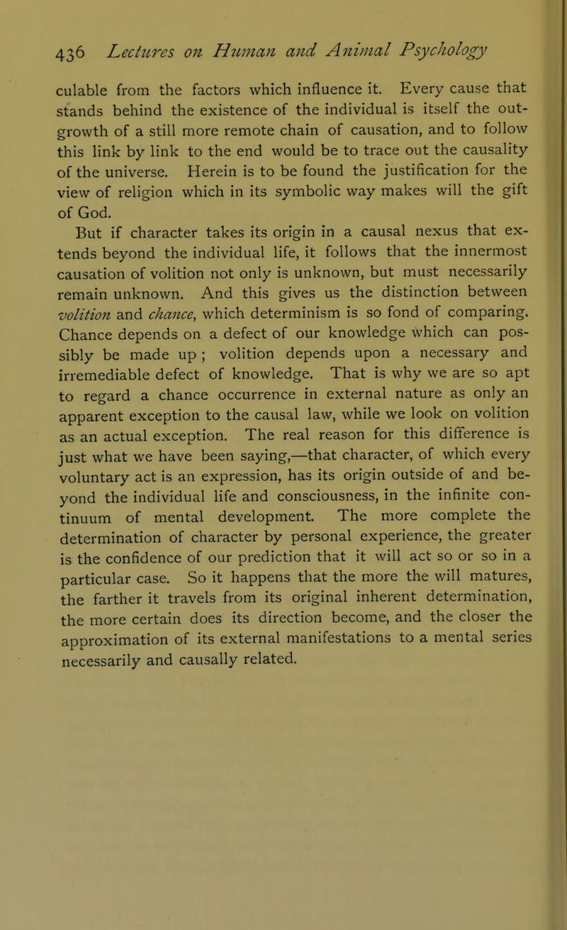 culable from the factors which influence it. Every cause that stands behind the existence of the individual is itself the out- growth of a still more remote chain of causation, and to follow this link by link to the end would be to trace out the causality of the universe. Herein is to be found the justification for the view of religion which in its symbolic way makes will the gift of God. But if character takes its origin in a causal nexus that ex- tends beyond the individual life, it follows that the innermost causation of volition not only is unknown, but must necessarily remain unknown. And this gives us the distinction between volition and chance, which determinism is so fond of comparing. Chance depends on a defect of our knowledge which can pos- sibly be made up ; volition depends upon a necessary and irremediable defect of knowledge. That is why we are so apt to regard a chance occurrence in external nature as only an apparent exception to the causal law, while we look on volition as an actual exception. The real reason for this difference is just what we have been saying,—that character, of which every voluntary act is an expression, has its origin outside of and be- yond the individual life and consciousness, in the infinite con- tinuum of mental development. The more complete the determination of character by personal experience, the greater is the confidence of our prediction that it will act so or so in a particular case. So it happens that the more the will matures, the farther it travels from its original inherent determination, the more certain does its direction become, and the closer the approximation of its external manifestations to a mental series necessarily and causally related.