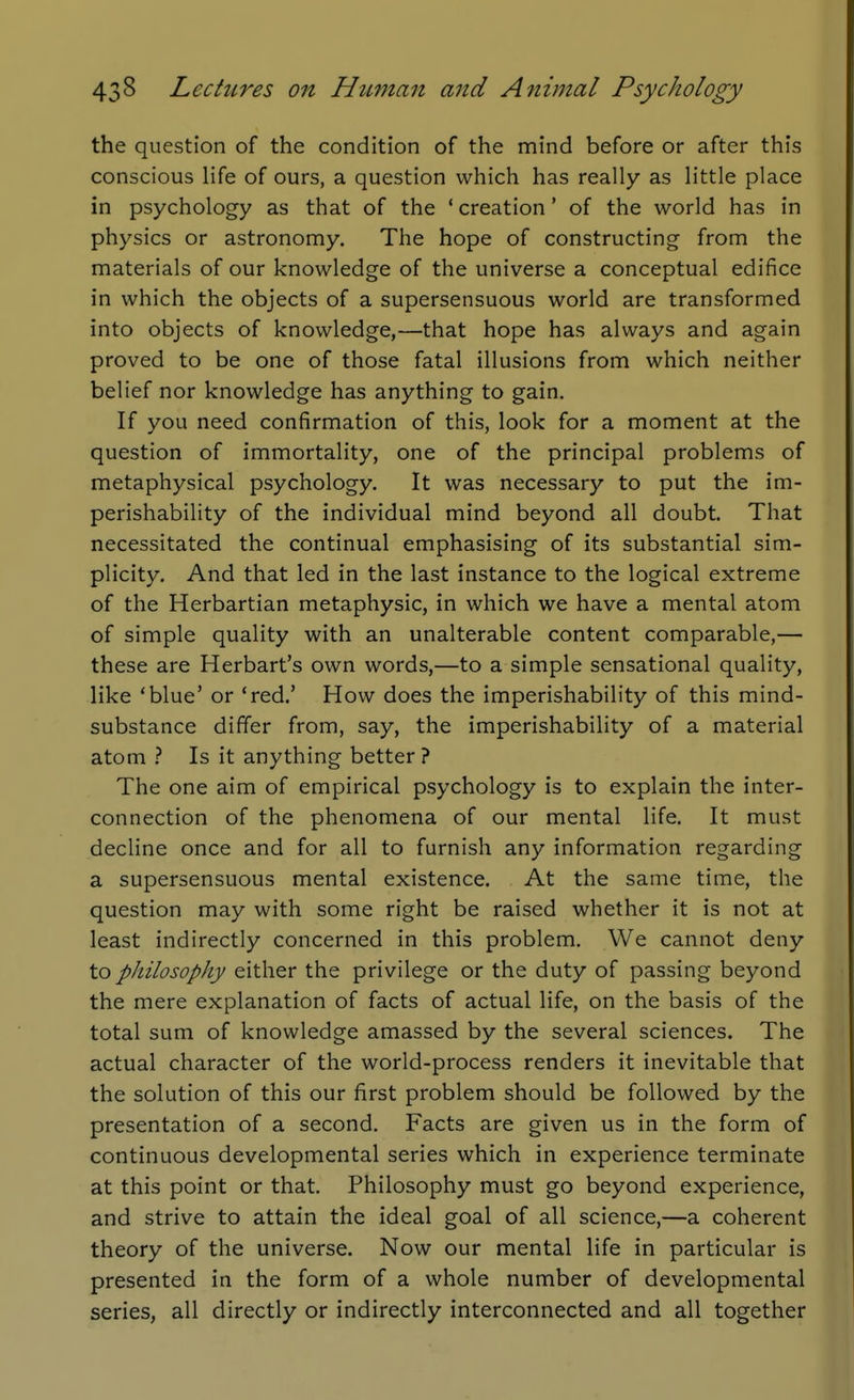 the question of the condition of the mind before or after this conscious life of ours, a question which has really as little place in psychology as that of the ' creation' of the world has in physics or astronomy. The hope of constructing from the materials of our knowledge of the universe a conceptual edifice in which the objects of a supersensuous world are transformed into objects of knowledge,—that hope has always and again proved to be one of those fatal illusions from which neither belief nor knowledge has anything to gain. If you need confirmation of this, look for a moment at the question of immortality, one of the principal problems of metaphysical psychology. It was necessary to put the im- perishability of the individual mind beyond all doubt. That necessitated the continual emphasising of its substantial sim- plicity. And that led in the last instance to the logical extreme of the Herbartian metaphysic, in which we have a mental atom of simple quality with an unalterable content comparable,— these are Herbart's own words,—to a simple sensational quality, like 'blue' or 'red.' How does the imperishability of this mind- substance differ from, say, the imperishability of a material atom } Is it anything better ? The one aim of empirical psychology is to explain the inter- connection of the phenomena of our mental life. It must decline once and for all to furnish any information regarding a supersensuous mental existence. At the same time, the question may with some right be raised whether it is not at least indirectly concerned in this problem. We cannot deny to philosophy either the privilege or the duty of passing beyond the mere explanation of facts of actual life, on the basis of the total sum of knowledge amassed by the several sciences. The actual character of the world-process renders it inevitable that the solution of this our first problem should be followed by the presentation of a second. Facts are given us in the form of continuous developmental series which in experience terminate at this point or that. Philosophy must go beyond experience, and strive to attain the ideal goal of all science,—a coherent theory of the universe. Now our mental life in particular is presented in the form of a whole number of developmental series, all directly or indirectly interconnected and all together