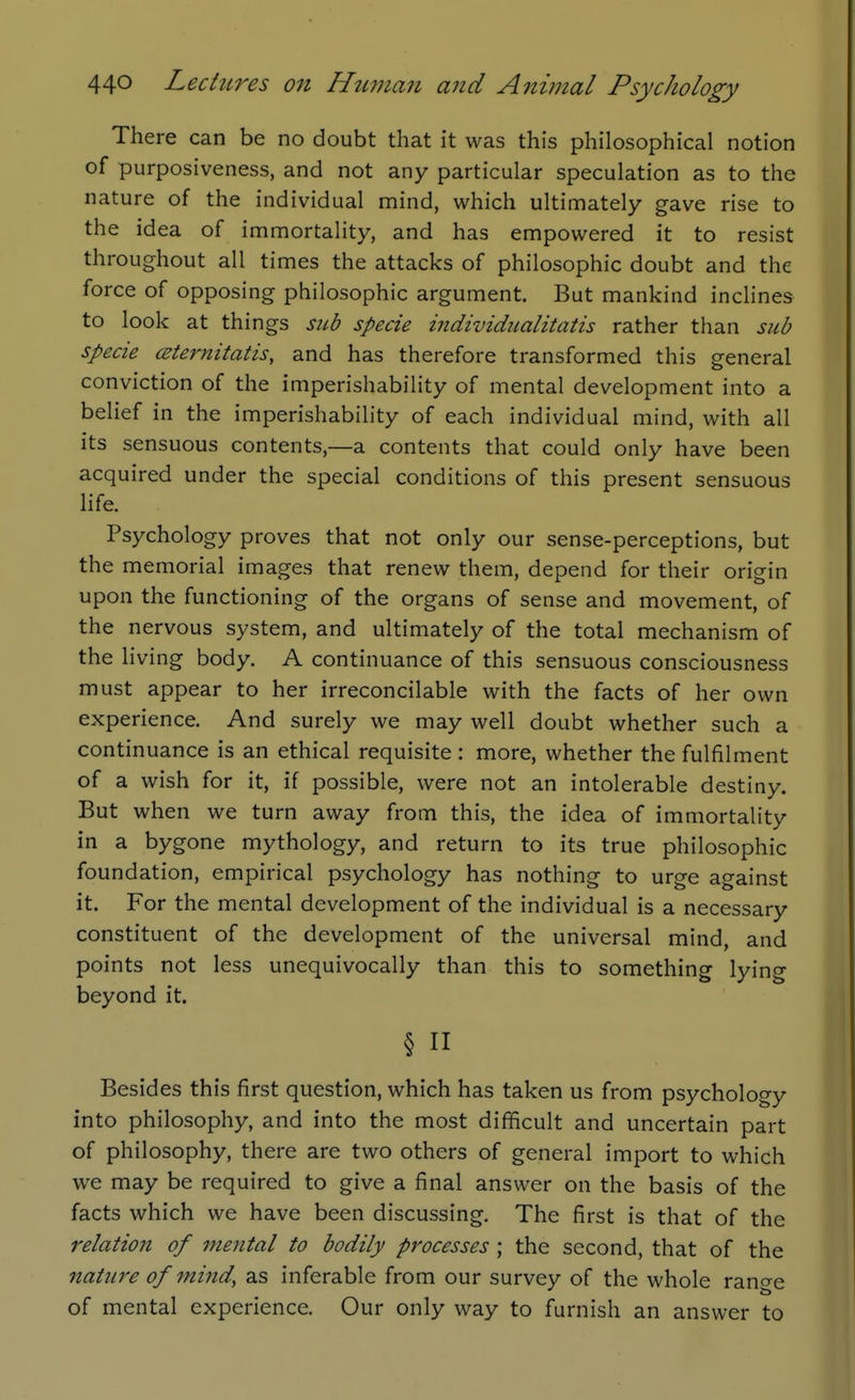 There can be no doubt that it was this philosophical notion of purposiveness, and not any particular speculation as to the nature of the individual mind, which ultimately gave rise to the idea of immortality, and has empowered it to resist throughout all times the attacks of philosophic doubt and the force of opposing philosophic argument. But mankind incHnes to look at things sitb specie individiialitatis rather than sub specie CBternitatis, and has therefore transformed this general conviction of the imperishability of mental development into a belief in the imperishability of each individual mind, with all its sensuous contents,—a contents that could only have been acquired under the special conditions of this present sensuous life. Psychology proves that not only our sense-perceptions, but the memorial images that renew them, depend for their origin upon the functioning of the organs of sense and movement, of the nervous system, and ultimately of the total mechanism of the living body. A continuance of this sensuous consciousness must appear to her irreconcilable with the facts of her own experience. And surely we may well doubt whether such a continuance is an ethical requisite : more, whether the fulfilment of a wish for it, if possible, were not an intolerable destiny. But when we turn away from this, the idea of immortality in a bygone mythology, and return to its true philosophic foundation, empirical psychology has nothing to urge against it. For the mental development of the individual is a necessary constituent of the development of the universal mind, and points not less unequivocally than this to something lying beyond it. § n Besides this first question, which has taken us from psychology into philosophy, and into the most difficult and uncertain part of philosophy, there are two others of general import to which we may be required to give a final answer on the basis of the facts which we have been discussing. The first is that of the relation of mental to bodily processes ; the second, that of the nature of mind, as inferable from our survey of the whole range of mental experience. Our only way to furnish an answer to