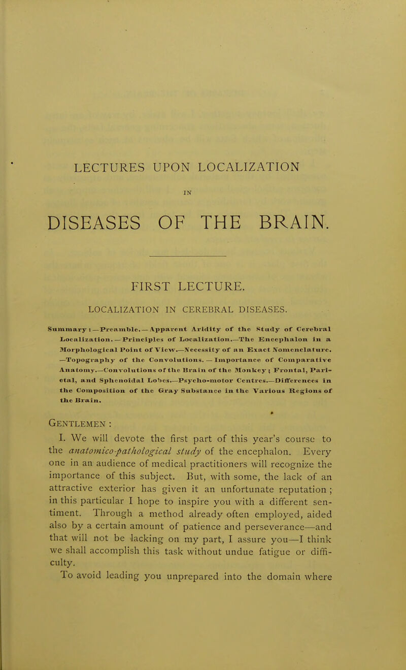 LECTURES UPON LOCALIZATION IN DISEASES OF THE BRAIN. FIRST LECTURE. LOCALIZATION IN CEREBRAL DISEASES. Snmmary :—Preamble. — Apparent Aridity of tlie Study of Cerebral Ijocalizatlon. — Principles of liOcalization.—Tlie EnccpUalon in a Morpltological Point of View.—Necessity of an Exact jyomenclatiire. —Topograpliy of tlic Convolutions. — Importance of Comparative Anatomy.—Convolutions of tUe Brain of the Monkey ; Frontal, Pari- etal, and Splicnoidal Iiobes.—Psyclio-motor Centres.—JDifferenccs in the Composition of the Gray Substance in the Various Regions of the Brain. Gentlemen : I. We will devote the first part of this year's course to the anatomico-patJiological study of the encephalon. Every one in an audience of medical practitioners will recognize the importance of this subject. But, with some, the lack of an attractive exterior has given it an unfortunate reputation ; in this particular I hope to inspire you with a different sen- timent. Through a method already often employed, aided also by a certain amount of patience and perseverance—and that will not be lacking on my part, I assure you—I think we shall accomplish this task without undue fatigue or diffi- culty. To avoid leading you unprepared into the domain where