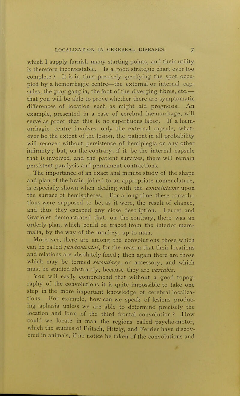 which I supply furnish many starting-points, and their utility is therefore incontestable. Is a good strategic chart ever too complete ? It is in thus precisely specifying the spot occu- pied by a hemorrhagic centre—the external or internal cap- sules, the gray ganglia, the foot of the diverging fibres, etc.— that you will be able to prove whether there are symptomatic differences of location such as might aid prognosis. An example, presented in a case of cerebral haemorrhage, will serve as proof that this is no superfluous labor. If a hasm- orrhagic centre involves only the external capsule, what- ever be the extent of the lesion, the patient in all probability will recover without persistence of hemiplegia or any other infirmity ; but, on the contrary, if it be the internal capsule that is involved, and the patient survives, there will remain persistent paralysis and permanent contractions. The importance of an exact and minute study of the shape and plan of the brain, joined to an appropriate nomenclature, is especially shown when dealing with the convolutions upon the surface of hemispheres. For a long time these convolu- tions were supposed to be, as it were, the result of chance, and thus they escaped any close description. Leuret and Gratiolet demonstrated that, on the contrary, there was an orderly plan, which could be traced from the inferior mam- malia, by the way of the monkey, up to man. Moreover, there are among the convolutions those which can be called fundamental, for the reason that their locations and relations are absolutely fixed ; then again there are those which may be termed secondary, or accessory, and which must be studied abstractly, because they are variable. You will easily comprehend that without a good topog- raphy of the convolutions it is quite impossible to take one step in the more important knowledge of cerebral localiza- tions. For example, how can we speak of lesions produc- ing aphasia unless we are able to determine precisely the location and form of the third frontal convolution ? How could we locate in man the regions called psycho-motor, which the studies of Fritsch, Hitzig, and Fei Tier have discov- ered in animals, if no notice be taken of the convolutions and