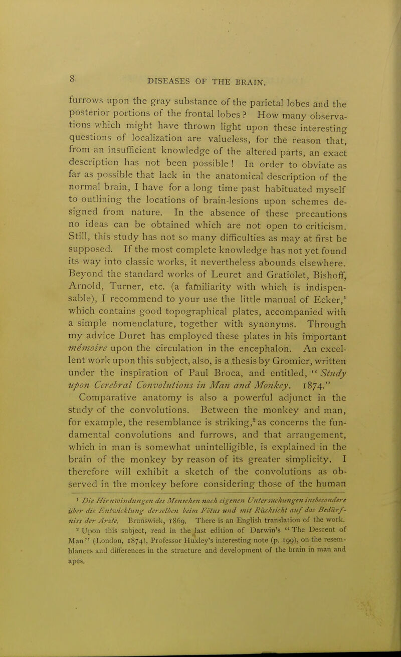 furrows upon the gray substance of the parietal lobes and the posterior portions of the frontal lobes ? How many observa- tions which might have thrown light upon these interesting questions of localization are valueless, for the reason that, from an insufficient knowledge of the altered parts, an exact description has not been possible ! In order to obviate as far as possible that lack in the anatomical description of the normal brain, I have for a long time past habituated myself to outlining the locations of brain-lesions upon schemes de- signed from nature. In the absence of these precautions no ideas can be obtained which are not open to criticism. Still, this study has not so many difficulties as may at first be supposed. If the most complete knowledge has not yet found its way into classic Avorks, it nevertheless abounds elsewhere. Beyond the standard works of Leuret and Gratiolet, Bishoff, Arnold, Turner, etc. (a fafniliarity with which is indispen- sable), I recommend to your use the little manual of Ecker,' which contains good topographical plates, accompanied with a simple nomenclature, together with synonyms. Through my advice Duret has employed these plates in his important memoire upon the circulation in the encephalon. An excel- lent work upon this subject, also, is a.thesis by Gromier, written under the inspiration of Paul Broca, and entitled,  Study upon Cerebral Convohttions in Man and Monkey. 1874. Comparative anatomy is also a powerful adjunct in the study of the convolutions. Between the monkey and man, for example, the resemblance is striking,^ as concerns the fun- damental convolutions and furrows, and that arrangement, which in man is somewhat unintelligible, is explained in the brain of the monkey by reason of its greater simplicity. I therefore will exhibit a sketch of the convolutions as ob- served in the monkey before considering those of the human ' Die Hirnwindit7ige7t des Menschen nach eigenen Untersuchimgen iiisbesondere Tiber die Entwicklung derselben beim Fdtus und init Rucksicht attf das Bediirf- niss dcr Arzte. Brunswick, 1869. There is an English translation of the work. ■•' Upon this subject, read in the last edition of Darwin's  The Descent of Man (London, 1874), Professor Huxley's interesting note (p. 199), on the resem- blances and differences in the structure and development of the brain in man and apes.