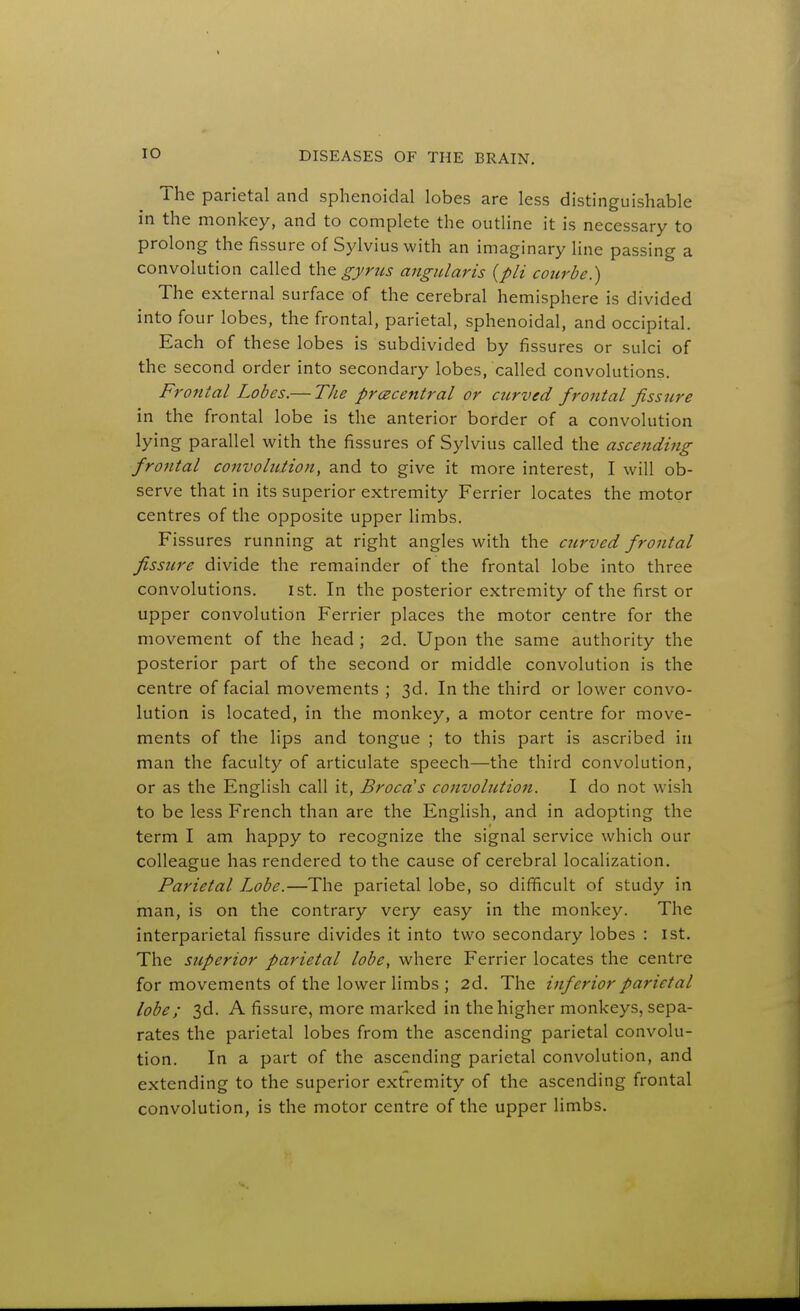 ihe parietal and sphenoidal lobes are less distinguishable in the monkey, and to complete the outline it is necessary to prolong the fissure of Sylvius with an imaginary line passing a convolution called the g-j/rzis angiUaris {pli courhe.) The external surface of the cerebral hemisphere is divided into four lobes, the frontal, parietal, sphenoidal, and occipital. Each of these lobes is subdivided by fissures or sulci of the second order into secondary lobes, called convolutions. Frontal Lobes.— TJie prcecentral or curved frontal fissure in the frontal lobe is the anterior border of a convolution lying parallel with the fissures of Sylvius called the ascending frontal convolution, and to give it more interest, I will ob- serve that in its superior extremity Ferrier locates the motor centres of the opposite upper limbs. Fissures running at right angles with the curved frontal fissure divide the remainder of the frontal lobe into three convolutions. ist. In the posterior extremity of the first or upper convolution Ferrier places the motor centre for the movement of the head ; 2d. Upon the same authority the posterior part of the second or middle convolution is the centre of facial movements ; 3d. In the third or lower convo- lution is located, in the monkey, a motor centre for move- ments of the lips and tongue ; to this part is ascribed in man the faculty of articulate speech—the third convolution, or as the English call it, Broca's convolution. I do not wish to be less French than are the English, and in adopting the term I am happy to recognize the signal service which our colleague has rendered to the cause of cerebral localization. Parietal Lobe.—The parietal lobe, so difficult of study in man, is on the contrary very easy in the monkey. The interparietal fissure divides it into two secondary lobes : ist. The superior parietal lobe, where Ferrier locates the centre for movements of the lower limbs ; 2d. The inferior parietal lobe; 3d. A fissure, more marked in the higher monkeys, sepa- rates the parietal lobes from the ascending parietal convolu- tion. In a part of the ascending parietal convolution, and extending to the superior extremity of the ascending frontal convolution, is the motor centre of the upper limbs.
