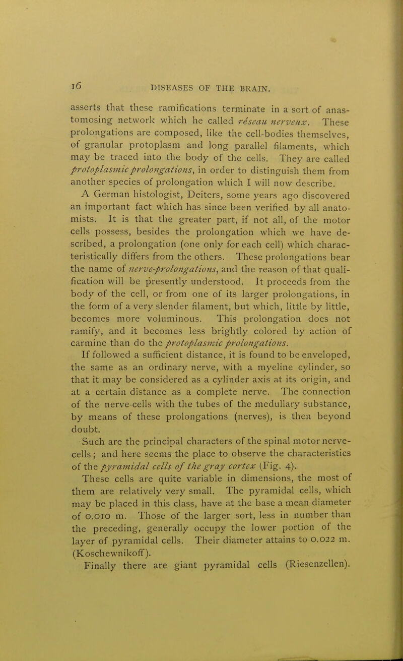 asserts that these ramifications terminate in a sort of anas- tomosing network which he called reseau nerveux. These prolongations are composed, like the cell-bodies themselves, of granular protoplasm and long parallel filaments, which may be traced into the body of the cells. They are called protoplasmic prolongations, in order to distinguish them from another species of prolongation which I will now describe. A German histologist, Deiters, some years ago discovered an important fact which has since been verified by all anato- mists. It is that the greater part, if not all, of the motor cells possess, besides the prolongation which we have de- scribed, a prolongation (one only for each cell) which charac- teristically differs from the others. These prolongations bear the name of nerve-prolongations^ and the reason of that quali- fication will be presently understood. It proceeds from the body of the cell, or from one of its larger prolongations, in the form of a very slender filament, but which, little by little, becomes more voluminous. This prolongation does not ramify, and it becomes less brightly colored by action of carmine than do the protoplasmic prolongations. If followed a sufficient distance, it is found to be enveloped, the same as an ordinary nerve, with a myeline cylinder, so that it may be considered as a cylinder axis at its origin, and at a certain distance as a complete nerve. The connection of the nerve-cells with the tubes of the medullary substance, by means of these prolongations (nerves), is then beyond doubt. Such are the principal characters of the spinal motor nerve- cells ; and here seems the place to observe the characteristics ihc Pyramidal cells of the gray cortex (Fig. 4). These cells are quite variable in dimensions, the most of them are relatively very small. The pyramidal cells, which may be placed in this class, have at the base a mean diameter of O.oio m. Those of the larger sort, less in number than the preceding, generally occupy the lower portion of the layer of pyramidal cells. Their diameter attains to 0,022 m. (Koschewnikofif). Finally there are giant pyramidal cells (Riesenzellen).