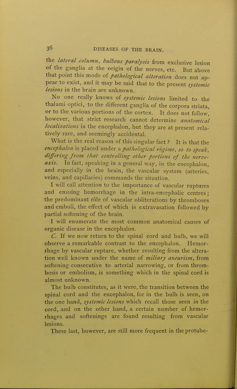 the lateral cohirmi, bulbous paralysis from exclusive lesion of the ganglia at the origin of the nerves, etc. But above that point this mode of pathological alteration does not ap- pear to exist, and it may be said that to the present systemic lesions in the brain are unknown. No one really knows of systemic lesions limited to the thalami optici, to the different ganglia of the corpora striata, or to the various portions of the cortex. It does not follow, however, that strict research cannot determine anatomical localizations in the encephalon, but they are at present rela- tively rare, and seemingly accidental. What is the real reason of this singular fact ? It is that the encephalon is placed under a pathological regime, so to speak, differing from that controlling other portions of the nerve- axis. In fact, speaking in a general way, in the encephalon, and especially in the brain, the vascular system (arteries, veins, and capillaries) commands the situation. I will call attention to the importance of vascular ruptures and ensuing hemorrhage in the intra-encephaHc centres; the predominant role of vascular obliterations by thromboses and emboli, the effect of which is extravasation followed by partial softening of the brain. I will enumerate the most common anatomical causes of organic disease in the encephalon. C. If we now return to the spinal cord and bulb, we will observe a remarkable contrast to the encephalon. Hemor- rhage by vascular rupture, whether resulting from the altera- tion well known under the name of miliary aneurism, from softening consecutive to arterial narrowing, or from throm- bosis or embolism, is something which in the spinal cord is almost unknown. The bulb constitutes, as it were, the transition between the spinal cord and the encephalon, for in the bulb is seen, on the one hand, systemic lesions which recall those seen in the cord, and on the other hand, a certain number of hemor- rhages and softenings are found resulting from vascular lesions. These last, however, are still more frequent in the protube-