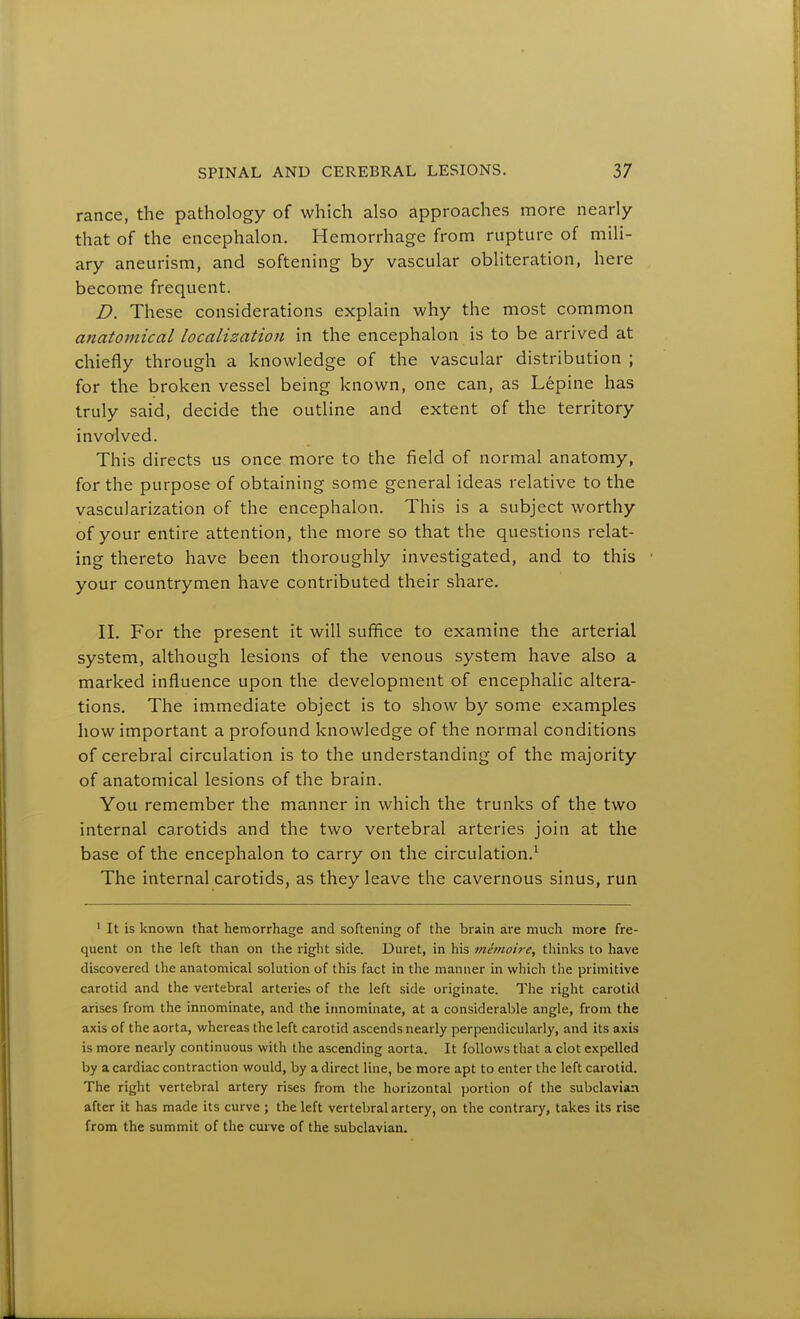 ranee, the pathology of which also approaches more nearly that of the encephalon. Hemorrhage from rupture of mili- ary aneurism, and softening by vascular obliteration, here become frequent. D. These considerations explain why the most common anatomical localizatioji in the encephalon is to be arrived at chiefly through a knowledge of the vascular distribution ; for the broken vessel being known, one can, as Lepine has truly said, decide the outline and extent of the territory involved. This directs us once more to the field of normal anatomy, for the purpose of obtaining some general ideas relative to the vascularization of the encephalon. This is a subject worthy of your entire attention, the more so that the questions relat- ing thereto have been thoroughly investigated, and to this your countrymen have contributed their share. II. For the present it will suffice to examine the arterial system, although lesions of the venous system have also a marked influence upon the development of encephalic altera- tions. The immediate object is to show by some examples how important a profound knowledge of the normal conditions of cerebral circulation is to the understanding of the majority of anatomical lesions of the brain. You remember the manner in which the trunks of the two internal carotids and the two vertebral arteries join at the base of the encephalon to carry on the circulation.^ The internal carotids, as they leave the cavernous sinus, run ' It is known that hemorrhage and softening of the brain are much more fre- quent on the left than on the right side. Duret, in his mimoire, thinks to have discovered the anatomical solution of this fact in the manner in which the primitive carotid and the vertebral arteries of the left side originate. The right carotid arises from the innominate, and the innominate, at a considerable angle, from the axis of the aorta, whereas the left carotid ascends nearly perpendicularly, and its axis is more nearly continuous with the ascending aorta. It follows that a clot expelled by a cardiac contraction would, by a direct line, be more apt to enter the left carotid. The right vertebral artery rises from the horizontal portion of the subclavian after it has made its curve ; the left vertebral artery, on the contrary, takes its rise from the summit of the curve of the subclavian.