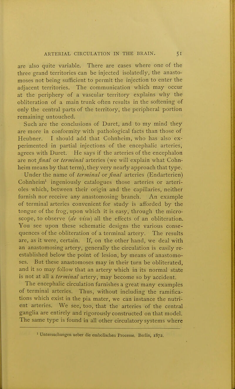 are also quite variable. There are cases where one of the three grand territories can be injected isolatedly, the anasto- moses not being sufficient to permit the injection to enter the adjacent territories. The communication which may occur at the periphery of a vascular territory explains why the obliteration of a main trunk often results in the softening of only the central parts of the territory, the peripheral portion remaining untouched. Such are the conclusions of Duret, and to my mind they are more in conformity with pathological facts than those of Heubner. I should add that Cohnheim, who has also ex- perimented in partial injections of the encephalic arteries, agrees with Duret. He says if the arteries of the encephalon are not final or terminal arteries (we will explain what Cohn- heim means by that term), they very nearly approach that type. Under the name of terminal or final arteries (Endarterien) Cohnheim^ ingeniously catalogues those arteries or arteri- oles which, between their origin and the capillaries, neither furnish nor receive any anastomosing branch. An example of terminal arteries convenient for study is afiforded by the tongue of the frog, upon which it is easy, through the micro- scope, to observe {de visu) all the effects of an obliteration. You see upon these schematic designs the various conse- quences of the obliteration of a terminal artery. The results are, as it were, certain. If, on the other hand, we deal with an anastomosing artery, generally the circulation is easily re- established below the point of lesion, by means of anastomo- ses. But these anastomoses may in their turn be obliterated, and it so may follow that an artery which in its normal state is not at all a terminal artery, may become so by accident. The encephalic circulation furnishes a great many examples of terminal arteries. Thus, without including the ramifica- tions which exist in the pia mater, we can instance the nutri- ent arteries. We see, too, that the arteries of the central ganglia are entirely and rigorously constructed on that model. The same type is found in all other circulatory systems where ' Untersuchungen ueber die embolischeu Processe. Berlin, 1872.