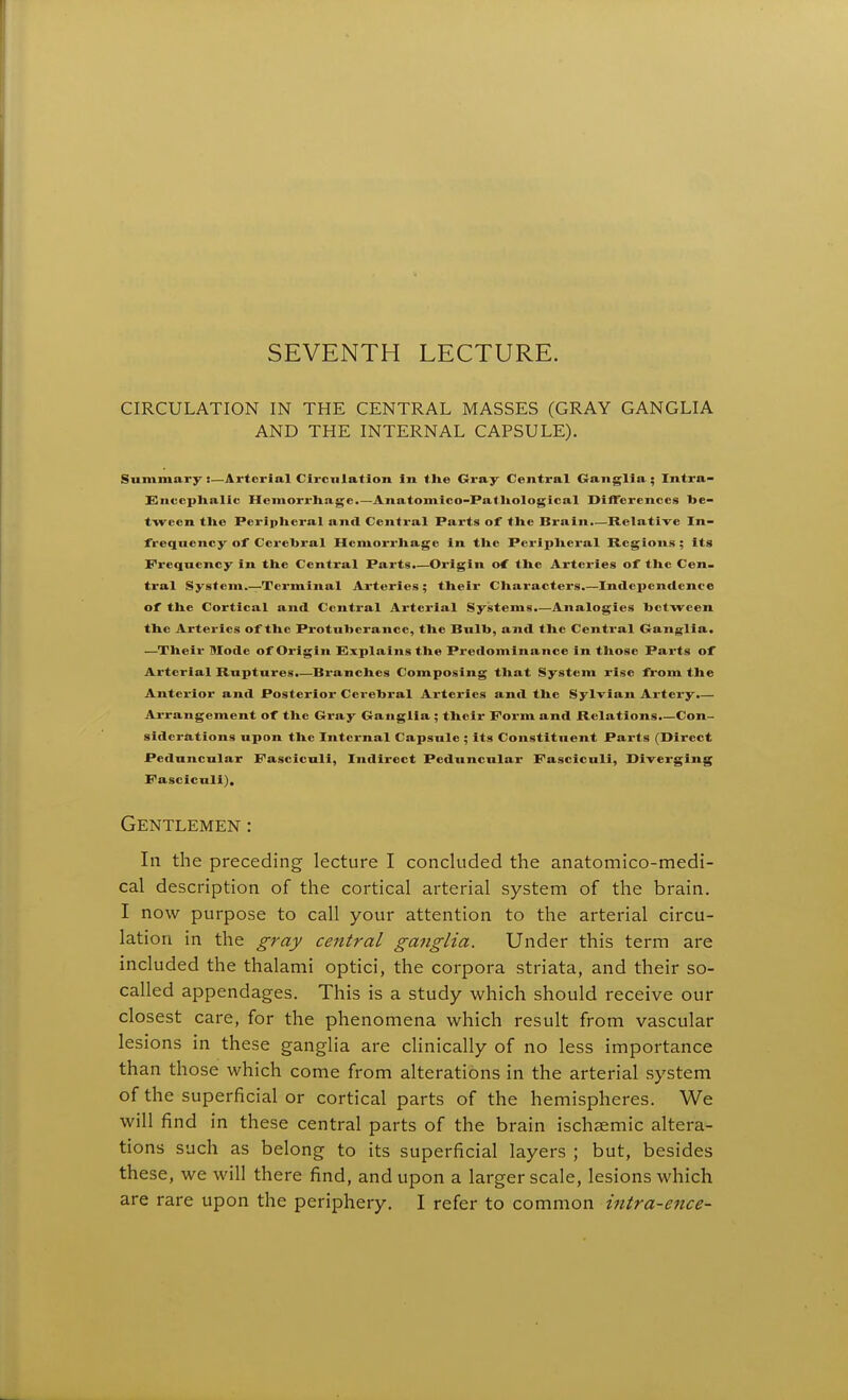 SEVENTH LECTURE. CIRCULATION IN THE CENTRAL MASSES (GRAY GANGLIA AND THE INTERNAL CAPSULE). Summary:—Arterial Circulation in tlie Gi-ay Central Ganglia ; Intra- EJnccplialic Hemorrhage.—Anatomlco-Patliological DiflTercnccs be- tween tlie Periplieral and Central Parts of the Brain.—Relative In- freqnency of Cerebral Hemorrhage in the Peripheral Regions ; its Frequency in the Central Parts.—Origin of the Arteries of the Cen- tral System.—Terminal Ai-teries ; their Characters.—Independence of the Cortical and Central Arterial Systems.—Analogies between the Arteries of the Pi-otuberancc, the Bulb, and the Central Ganglia. —Their Mode of Origin Explains the Predominance In those Parts of Arterial Ruptures.—Bi'anches Composing that System rise from the Anterior and Posterior Cerebral Arteries and the Sylvian Artery.— Arrangement of the Gray Ganglia ; their Form and Relations.—Con- siderations upon the Internal Capsule ; its Constituent Parts (Direct Peduncular Fasciculi, Indirect Peduncular Fasciculi, Diverging Fasciculi), Gentlemen : In the preceding- lecture I concluded the anatomico-medi- cal description of the cortical arterial system of the brain. I now purpose to call your attention to the arterial circu- lation in the gray central ga?tglia. Under this term are included the thalami optici, the corpora striata, and their so- called appendages. This is a study which should receive our closest care, for the phenomena which result from vascular lesions in these ganglia are clinically of no less importance than those which come from alterations in the arterial system of the superficial or cortical parts of the hemispheres. We will find in these central parts of the brain ischaemic altera- tions such as belong to its superficial layers ; but, besides these, we will there find, and upon a larger scale, lesions which