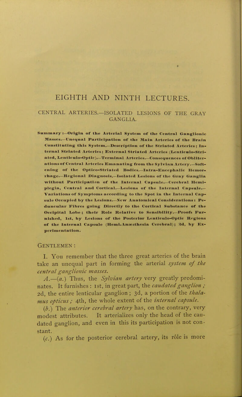 * EIGHTH AND NINTH LECTURES. CENTRAL ARTERIES.—ISOLATED LESIONS OF THE GRAY GANGLIA. Summary i—Origin or the Arterial System of the Central Ganglionic Masses.—Unequal Participation of the Main Arteries of the Brain Constituting this System.—Description of the Striated Arteries; In- ternal Striated Arteries; External Striated Arteries (Leuticalo-Stri- ated, Lienticulo-Optlc).—Terminal Arteries.—Consequences of Obliter- ations of Central Arteries Emanating from the Sylvian Artery.—Soft- ening of the Optico-Striated Bodies Infra-Encephalic Hemor- rhage.—Regional Diagnosis.—Isolated Lesions of the Gray Ganglia witliout Participation of the Internal Capsule.—Cerebral Hemi- plegia, Central and Cortical.—Lesions of the Internal Capsule.— Variations of Symptoms according to tlie Spot in tlie Internal Cap- sule Occupied by the Lesions.—New Anatomical Considerations < Pe- duncular Fibres going Directly to the Cortical Substance of the Occipital Lobe ; their Role Relative to Sensibility.—Proofs Fur- nished, 1st, by Lesions of the Posterior Lenticulo-Optic Regions of the Internal Capsule (Hcmi-Aneesthesia Cerebral); HA, by Ex- perimentation. Gentlemen : I. You remember that the three great arteries of the brain take an unequal part in forming the arterial system of the central ganglionic masses. —[a.) Thus, the Sylvian artery v^ry greatly predomi- nates. It furnishes : 1st, in great part, the caudatedganglion ; 2d, the entire lenticular ganglion ; 3d, a portion of the thala- mus opticus ; 4th, the whole extent of the internal capsule. {b.) The anterior cerebral artery has, on the contrary, very modest attributes. It arterializes only the head of the cau- dated ganglion, and even in this its participation is not con- stant. ic.) As for the posterior cerebral artery, its role is more