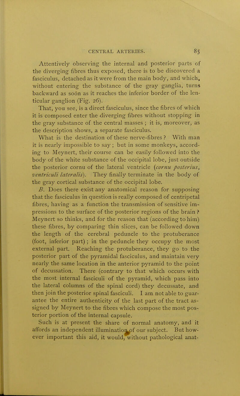 Attentively observing the internal and posterior parts of the diverging fibres thus exposed, there is to be discovered a fasciculus, detached as it were from the main body, and which, without entering the substance of the gray ganglia, turns backward as soon as it reaches the inferior border of the len- ticular ganglion (Fig. 26). That, you see, is a direct fasciculus, since the fibres of which it is composed enter the diverging fibres without stopping in the gray substance of the central masses ; it is, moreover, as the description shows, a separate fasciculus. What is the destination of these nerve-fibres ? With man it is nearly impossible to say ; but in some monkeys, accord- ing to Meynert, their course can be easily followed into the body of the white substance of the occipital lobe, just outside the posterior cornu of the lateral ventricle (cornu posteruis, ventriculi lateralis). They finally terminate in the body of the gray cortical substance of the occipital lobe. B. Does there exist any anatomical reason for supposing that the fasciculus in question is really composed of centripetal fibres, having as a function the transmission of sensitive im- pressions to the surface of the posterior regions of the brain ? Meynert so thinks, and for the reason that (according to him) these fibres, by comparing thin slices, can be followed down the length of the cerebral peduncle to the protuberance (foot, inferior part) ; in the peduncle they occupy the most external part. Reaching the protuberance, they go to the posterior part of the pyramidal fasciculus, and maintain very nearly the same location in the anterior pyramid to the point of decussation. There (contrary to that which occurs with the most internal fasciculi of the pyramid, which pass into the lateral columns of the spinal cord) they decussate, and then join the posterior spinal fasciculi. I am not able to guar- antee the entire authenticity of the last part of the tract as- signed by Meynert to the fibres which compose the most pos- terior portion of the internal capsule. Such is at present the share of normal anatomy, and it affords an independent illuminatiojj^of our subject. But how- ever important this aid, it would, without pathological anat-