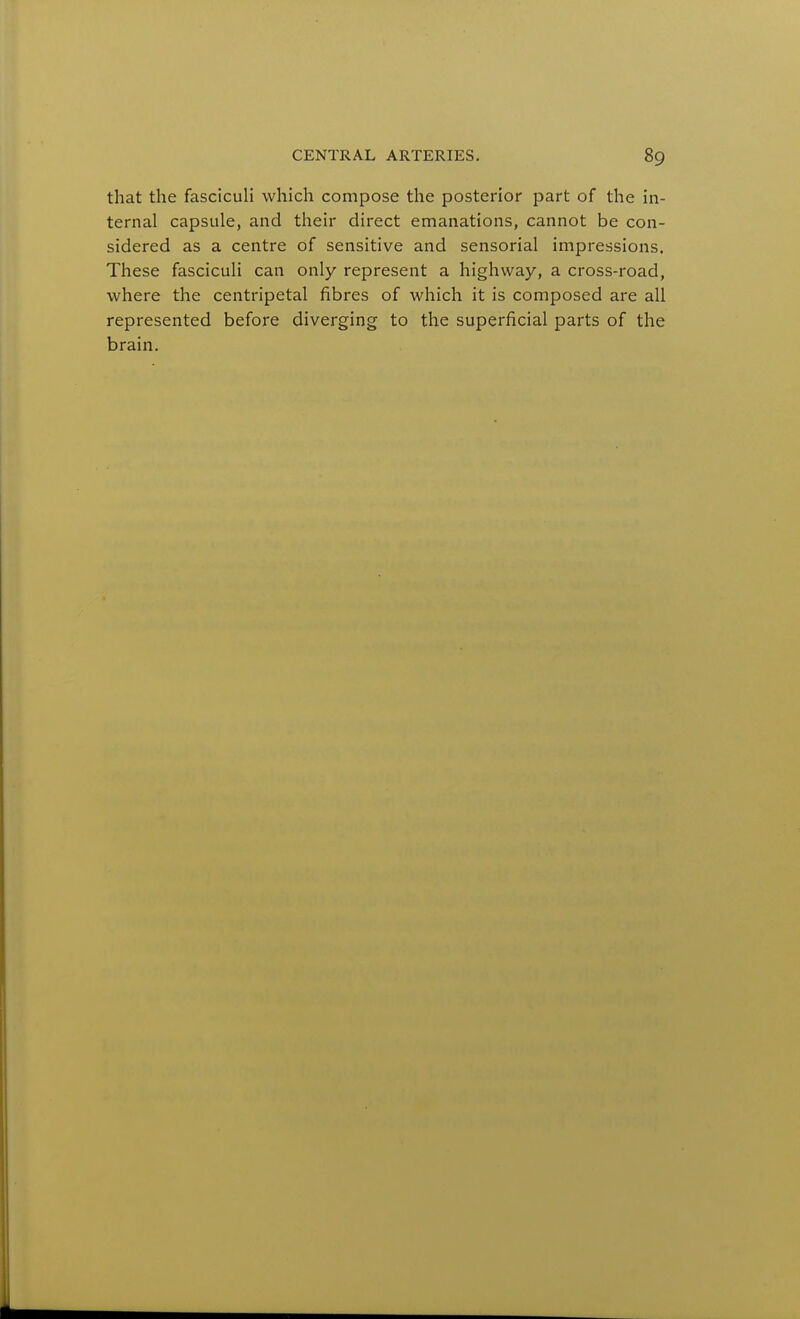 that the fascicuU which compose the posterior part of the in- ternal capsule, and their direct emanations, cannot be con- sidered as a centre of sensitive and sensorial impressions. These fasciculi can only represent a highway, a cross-road, where the centripetal fibres of which it is composed are all represented before diverging to the superficial parts of the brain.