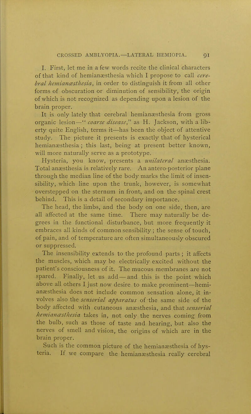 I. First, let me in a few words recite the clinical characters of that kind of hemianaesthesia which I propose to call cere- bral kemiancesthesia, in order to distinguish it from all other forms of obscuration or diminution of sensibility, the origin of which is not recognized as depending upon a lesion of the brain proper. It is only lately that cerebral hemianaesthesia from gross organic lesion— coarse disease, as H. Jackson, with a lib- erty quite English, terms it—has been the object of attentive study. The picture it presents is exactly that of hysterical hemianaesthesia ; this last, being at present better known, will more naturally serve as a prototype. Hysteria, you know, presents a tinilateral anaesthesia. Total anaesthesia is relatively rare. An antero-posterior plane through the median line of the body marks the limit of insen- sibility, which line upon the trunk, however, is somewhat overstepped on the sternum in front, and on the spinal crest behind. This is a detail of secondary importance. The head, the limbs, and the body on one side, then, are all affected at the same time. There may naturally be de- grees in the functional disturbance, but more frequently it embraces all kinds of common sensibility ; the sense of touch, of pain, and of temperature are often simultaneously obscured or suppressed. The insensibility extends to the profound parts ; it affects the muscles, which may be electrically excited without the patient's consciousness of it. The mucous membranes are not spared. Finally, let us add—and this is the point which above all others I just now desire to make prominent—hemi- anaesthesia does not include common sensation alone, it in- volves also thQ seftsorial apparatus of the same side of the body affected with cutaneous anaesthesia, and that sensorial kemiancesthesia takes in, not only the nerves coming from the bulb, such as those of taste and hearing, but also the nerves of smell and vision, the origins of which are in the brain proper. Such is the common picture of the hemianaesthesia of hys- teria. If we compare the hemianaesthesia really cerebral