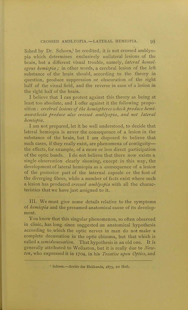 lished by Dr. Schoen,^ be credited, it is not crossed amblyo- pia which determines exclusively unilateral lesions of the brain, but a different visual trouble, namely, lateral homol- ogous heiniopia ; in other words, a cerebral lesion of the left substance of the brain should, according to the theory in question, produce suppression or obscuration of the right half of the visual field, and the reverse in case of a lesion in the right half of the brain. I believe that I can protest against this theory as being at least too absolute, and I offer against it the following propo- sition : cerebral lesions of the hemispheres tvhich produce hemi- aiicesthesia prodtice also crossed amblyopia, and not lateral hemiopia. I am not prepared, let it be well understood, to decide that lateral hemiopia is never the consequence of a lesion in the substance of the brain, but I am disposed to believe that such cases, if they really exist, are phenomena of contiguity— the effects, for example, of a more or less direct participation of the optic bands. I do not believe that there now exists a single observation clearly showing, except in this way, the development of lateral hemiopia as a consequence of a lesion of the posterior part of the internal capsule or the foot of the diverging fibres, while a number of facts exist where such a lesion has produced crossed amblyopia with all the charac- teristics that we have just assigned to it. III. We must give some details relative to the symptoms of hemiopia and the presumed anatomical cause of its develop- ment. You know that this singular phenomenon, so often observed in clinic, has long since suggested an anatomical hypothesis according to.which the optic nerves in man do not make a complete decussation in the optic chiasma, but that which is called a semidecussation. That hypothesis is an old one. It is generally attributed to WoUaston, but it is really due to New- ton, who expressed it in 1704, in his Treatise upon Optics^ and ' Schoen.—Archiv der Heilkunde, 1875, ist Heft.