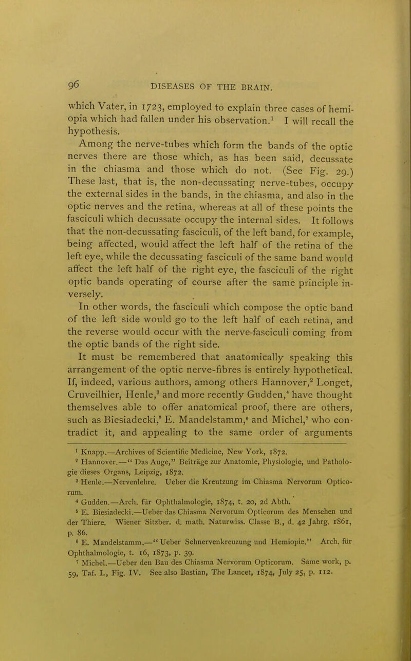 which Vater, in 1723, employed to explain three cases of hemi- opia which had fallen under his observation.^ I will recall the hypothesis. Among the nerve-tubes which form the bands of the optic nerves there are those which, as has been said, decussate in the chiasma and those which do not. (See Fig. 29.) These last, that is, the non-decussating nerve-tubes, occupy the external sides in the bands, in the chiasma, and also in the optic nerves and the retina, whereas at all of these points the fasciculi which decussate occupy the internal sides. It follows that the non-decussating fasciculi, of the left band, for example, being affected, would affect the left half of the retina of the left eye, while the decussating fascicuh of the same band would affect the left half of the right eye, the fasciculi of the right optic bands operating of course after the same principle in- versely. In other words, the fasciculi which compose the optic band of the left side would go to the left half of each retina, and the reverse would occur with the nerve-fasciculi coming from the optic bands of the right side. It must be remembered that anatomically speaking this arrangement of the optic nerve-fibres is entirely hypothetical. If, indeed, various authors, among others Hannover,^ Longet, Cruveilhier, Henle,^ and more recently Gudden,^ have thought themselves able to offer anatomical proof, there are others, such as Biesiadecki,' E. Mandelstamm,^ and Michel,'' who con- tradict it, and appealing to the same order of arguments ' Knapp.—Archives of Scientific Medicine, New York, 1872. * Hannover.— Das Auge, Beitrage zur Anatomic, Physiologic, und Patholo- gic dieses Organs, Leipzig, 1872. 3 Henle.—Nervenlehre. Ueber die Kreutzung im Chiasma Nervorum Optico- rum. Gudden.—Arch, fiir Ophthalmologic, 1874, t. 20, 2d Abth. * E. Biesiadecki.—Ueber das Chiasma Nervorum Opticorum des Menschen und der Thiere. Wiener Sitzber. d. math. Naturwiss. Classe B., d. 42 Jahrg. 1861, p. 86. * E. Mandelstamm.— Ueber Sehnervenkreuzung und Hemiopie. Arch, fur Ophthalmologic, t. 16, 1873, p. 39. ' Michel.—Ueber den Bau des Chiasma Nervorum Opticorum. Same work, p. 59, Taf. I., Fig. IV. See also Bastian, The Lancet, 1874, July 25, p. 112.