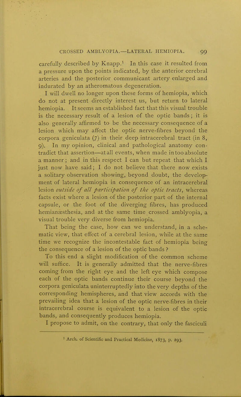 carefully described by Knapp.^ In this case it resulted from a pressure upon the points indicated, by the anterior cerebral arteries and the posterior communicant artery enlarged and indurated by an atheromatous degeneration. I will dwell no longer upon these forms of hemiopia, which do not at present directly interest us, but return to lateral hemiopia. It seems an established fact that this visual trouble is the necessary result of a lesion of the optic bands ; it is also generally affirmed to be the necessary consequence of a lesion which may affect the optic nerve-fibres beyond the corpora geniculata (7) in their deep intracerebral tract (in 8, 9). In my opinion, clinical and pathological anatomy con- tradict that assertion—at all events, when made in too absolute a manner ; and in this respect I can but repeat that which I just now have said; I do not believe that there now exists a solitary observation showing, beyond doubt, the develop- ment of lateral hemiopia in consequence of an intracerebral lesion outside of all participation of the optic tracts, whereas facts exist where a lesion of the posterior part of the internal capsule, or the foot of the diverging fibres, has produced hemianesthesia, and at the same time crossed amblyopia, a visual trouble very diverse from hemiopia. That being the case, how can we understand, in a sche- matic view, that effect of a cerebral lesion, while at the same time we recognize the incontestable fact of hemiopia being the consequence of a lesion of the optic bands ? To this end a slight modification of the common scheme will suffice. It is generally admitted that the nerve-fibres coming from the right eye and the left eye which compose each of the optic bands continue their course beyond the corpora geniculata uninterruptedly into the very depths of the corresponding hemispheres, and that view accords with the prevailing idea that a lesion of the optic nerve-fibres in their intracerebral course is equivalent to a lesion of the optic bands, and consequently produces hemiopia. I propose to admit, on the contrary, that only the fasciculi  Arch, of Scientific and Practical Medicine, 1873, p. 293.