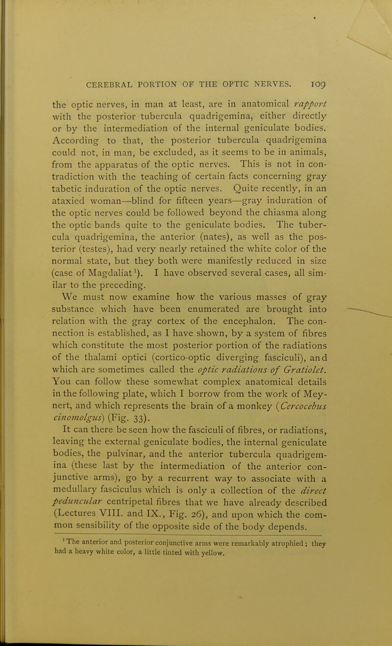 the optic nerves, in man at least, are in anatomical rapport with the posterior tubercula quadrigemina, either directly or by the intermediation of the internal geniculate bodies. According to that, the posterior tubercula quadrigemina could not, in man, be excluded, as it seems to be in animals, from the apparatus of the optic nerves. This is not in con- tradiction with the teaching of certain facts concerning gray tabetic induration of the optic nerves. Quite recently, in an ataxied woman—blind for fifteen years—gray induration of the optic nerves could be followed beyond the chiasma along the optic bands quite to the geniculate bodies. The tuber- cula quadrigemina, the anterior (nates), as well as the pos- terior (testes), had very nearly retained the white color of the normal state, but they both were manifestly reduced in size (case of Magdaliat^). I have observed several cases, all sim- ilar to the preceding. We must now examine how the various masses of gray substance which have been enumerated are brought into relation with the gray cortex of the encephalon. The con- nection is established, as I have shown, by a system of fibres which constitute the most posterior portion of the radiations of the thalami optici (cortico-optic diverging fasciculi), and which are sometimes called the optic radiations of Gratiolet. You can follow these somewhat complex anatomical details in the following plate, which I borrow from the work of Mey- nert, and which represents the brain of a monkey {Cercocebits cinomolgus) (Fig. 33). It can there be seen how the fasciculi of fibres, or radiations, leaving the external geniculate bodies, the internal geniculate bodies, the pulvinar, and the anterior tubercula quadrigem- ina (these last by the intermediation of the anterior con- junctive arms), go by a recurrent way to associate with a medullary fasciculus which is only a collection of the direct peduncular centripetal fibres that we have already described (Lectures VIII. and IX., Fig. 26), and upon which the com- mon sensibility of the opposite side of the body depends. ' The anterior and posterior conjunctive arms were remarkably atrophied ; they had a heavy white color, a little tinted with yellow.