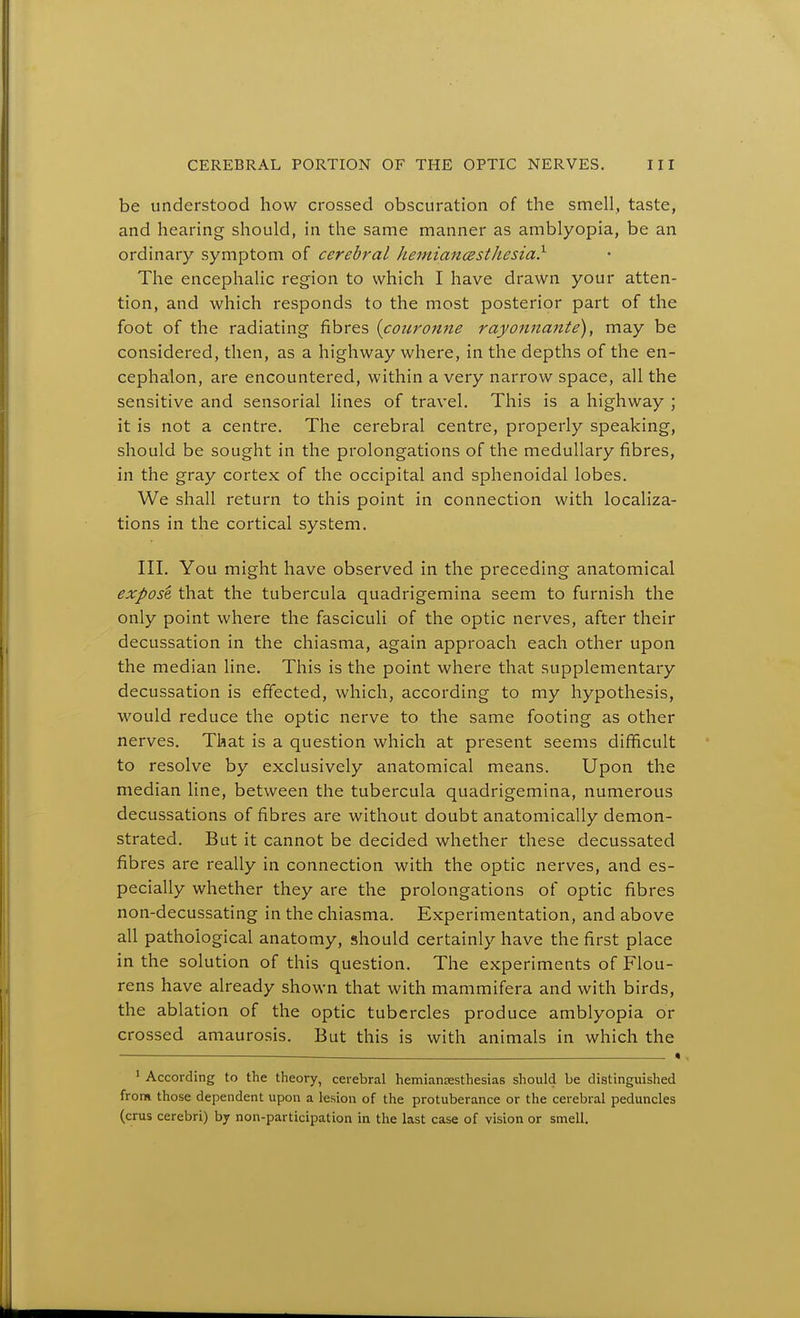 be understood how crossed obscuration of the smell, taste, and hearing should, in the same manner as amblyopia, be an ordinary symptom of cerebral hemiancesthesia} The encephalic region to which I have drawn your atten- tion, and which responds to the most posterior part of the foot of the radiating fibres {coiirorine rayonnante), may be considered, then, as a highway where, in the depths of the en- cephalon, are encountered, within a very narrow space, all the sensitive and sensorial lines of travel. This is a highway ; it is not a centre. The cerebral centre, properly speaking, should be sought in the prolongations of the medullary fibres, in the gray cortex of the occipital and sphenoidal lobes. We shall return to this point in connection with localiza- tions in the cortical system. III. You might have observed in the preceding anatomical expose that the tubercula quadrigemina seem to furnish the only point where the fasciculi of the optic nerves, after their decussation in the chiasma, again approach each other upon the median line. This is the point where that supplementary decussation is effected, which, according to my hypothesis, would reduce the optic nerve to the same footing as other nerves. That is a question which at present seems difficult to resolve by exclusively anatomical means. Upon the median line, between the tubercula quadrigemina, numerous decussations of fibres are without doubt anatomically demon- strated. But it cannot be decided whether these decussated fibres are really in connection with the optic nerves, and es- pecially whether they are the prolongations of optic fibres non-decussating in the chiasma. Experimentation, and above all pathological anatomy, should certainly have the first place in the solution of this question. The experiments of Flou- rens have already shown that with mammifera and with birds, the ablation of the optic tubercles produce amblyopia or crossed amaurosis. But this is with animals in which the « ' According to the theory, cerebral hemiansesthesias should be distinguished from those dependent upon a lesion of the protuberance or the cerebral peduncles (cms cerebri) by non-participation in the last case of vision or smell.