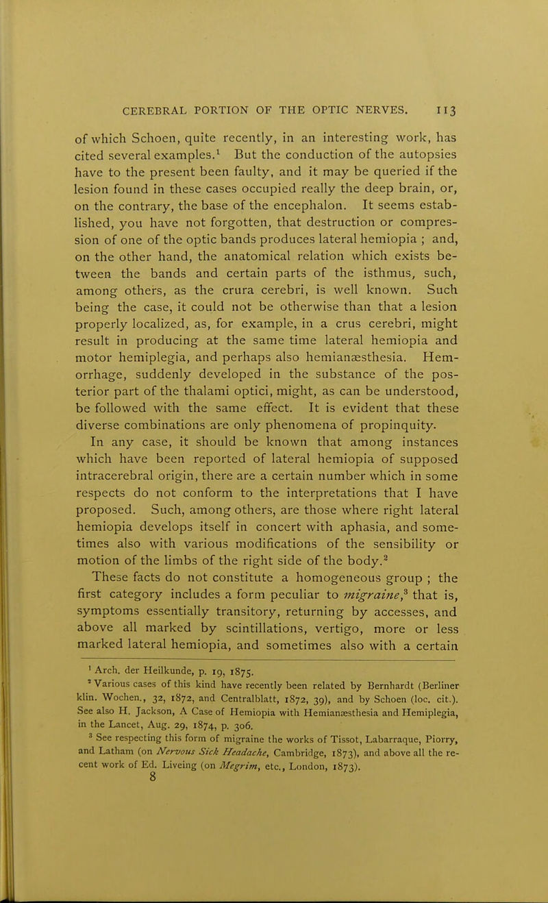 of which Schoen, quite recently, in an interesting work, has cited several examples.^ But the conduction of the autopsies have to the present been faulty, and it may be queried if the lesion found in these cases occupied really the deep brain, or, on the contrary, the base of the encephalon. It seems estab- lished, you have not forgotten, that destruction or compres- sion of one of the optic bands produces lateral hemiopia ; and, on the other hand, the anatomical relation which exists be- tween the bands and certain parts of the isthmus, such, among others, as the crura cerebri, is well known. Such being the case, it could not be otherwise than that a lesion properly localized, as, for example, in a crus cerebri, might result in producing at the same time lateral hemiopia and motor hemiplegia, and perhaps also hemianaesthesia. Hem- orrhage, suddenly developed in the substance of the pos- terior part of the thalami optici, might, as can be understood, be followed with the same effect. It is evident that these diverse combinations are only phenomena of propinquity. In any case, it should be known that among instances which have been reported of lateral hemiopia of supposed intracerebral origin, there are a certain number which in some respects do not conform to the interpretations that I have proposed. Such, among others, are those where right lateral hemiopia develops itself in concert with aphasia, and some- times also with various modifications of the sensibility or motion of the limbs of the right side of the body.^ These facts do not constitute a homogeneous group ; the first category includes a form peculiar to migraine^ that is, symptoms essentially transitory, returning by accesses, and above all marked by scintillations, vertigo, more or less marked lateral hemiopia, and sometimes also with a certain ' Arch, der Heilkunde, p. 19, 1875. ' Various cases of this kind have recently been related by Bernhardt (Berliner klin. Wochen., 32, 1872, and Centralblatt, 1872, 39), and by Schoen (loc. cit.). See also H. Jackson, A Case of Hemiopia with HemianEesthesia and Hemiplegia, in the Lancet, Aug. 29, 1874, p. 306. ^ See respecting this form of migraine the works of Tissot, Labarraque, Piorry, and Latham (on Nervous Sick Headache, Cambridge, 1873), and above all the re- cent work of Ed. Liveing (on Megrim, etc, London, 1873).